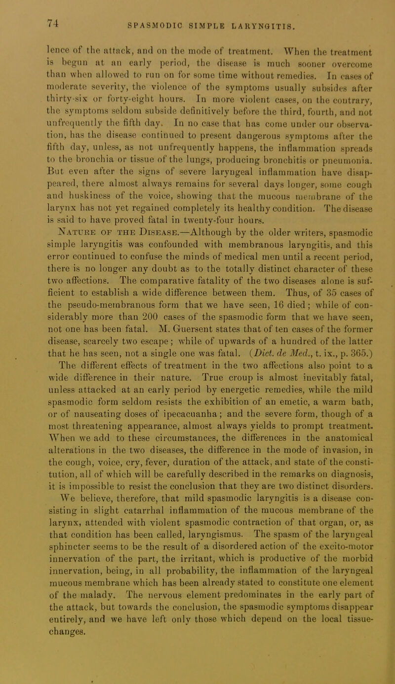 lence of the attack, and on the mode of treatment. When the treatment is be<Tiin at an early period, the disease is much sooner overcome than when allowed to run on for some time without remedies. In cases of moderate severity, the violence of the symptoms usually subsides after thirty-six or forty-eight hours. In more violent cases, on the contrary, the symptoms seldom subside definitively before the third, fourth, and not unfrequently the fifth day. In no case that has come under our observa- tion, has the disease continued to present dangerous symptoms after the fifth day, unless, as not unfrequently happens, the inflammation spreads to the bronchia or tissue of the lungs, producing bronchitis or pneumonia. But even after the signs of severe laryngeal inflammation have disap- peared, there almost always remains for several days longer, some cough and huskiness of the voice, showing that the mucous membrane of the larynx has not yet regained completely its healthy condition. The disease is said to have proved fatal in twenty-four hours. Nature of the Disease.—Although by the older writers, spasmodic simple laryngitis was confounded with membranous laryngitis, and this error continued to confuse the minds of medical men until a recent period, there is no longer any doubt as to the totally distinct character of these two affections. The comparative fatality of the two diseases alone is suf- ficient to establish a wide difference between them. Thus, of 35 cases of the pseudo-membranous form that we have seen, 16 died ; while of con- siderably more than 200 cases of the spasmodic form that we have seen, not one has been fatal. M. Guersent states that of ten cases of the former disease, scarcely two escape; while of upwards of a hundred of the latter that he has seen, not a single one was fatal. {Diet, de Med., t. ix., p. 365.) The different effects of treatment in the two affections also point to a wide difference in their nature. True croup is almost inevitably fatal, unless attacked at an early period by energetic remedies, while the mild spasmodic form seldom resists the exhibition of an emetic, a warm bath, or of nauseating doses of ipecacuanha; and the severe form, though of a most threatening appearance, almost always yields to prompt treatment. When we add to these circumstances, the differences in the anatomical alterations in the two diseases, the difference in the mode of invasion, in the cough, voice, cry, fever, duration of the attack, and state of the consti- tution, all of which will be carefully described in the remarks on diagnosis, it is impossible to resist the conclusion that they are two distinct disorders. We believe, therefore, that mild spasmodic laryngitis is a disease con- sisting in slight catarrhal inflammation of the mucous membrane of the larynx, attended with violent spasmodic contraction of that organ, or, as that condition has been called, laryngismus. The spasm of the laryngeal sphincter seems to be the result of a disordered action of the excito-motor innervation of the part, the irritant, which is productive of the morbid innervation, being, in all probability, the inflammation of the laryngeal mucous membrane which has been already stated to constitute one element of the malady. The nervous element predominates in the early part of the attack, but towards the conclusion, the spasmodic symptoms disappear entirely, and we have left only those which depend on the local tissue- changes.