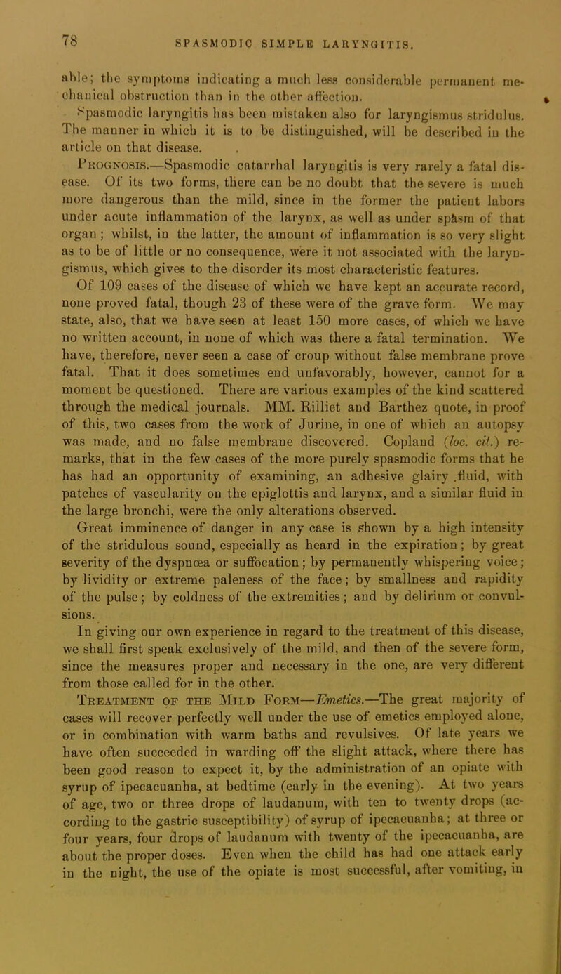 able; the symptoms indicating a much less considerable permanent me- chanical obstruction than in the other attection. Spasmodic laryngitis has been mistaken also for laryngismus stridulus. The manner in which it is to be distinguished, will be described in the article on that disease. Prognosis.—Spasmodic catarrhal laryngitis is very rarely a fatal dis- ease. Of its two forms, there can be no doubt that the severe is much more dangerous than the mild, since in the former the patient labors under acute inflammation of the larynx, as well as under sp&sm of that organ ; whilst, in the latter, the amount of inflammation is so very slight as to be of little or no consequence, were it not associated with the laryn- gismus, which gives to the disorder its most characteristic features. Of 109 cases of the disease of which we have kept an accurate record, none proved fatal, though 23 of these were of the grave form. We may state, also, that we have seen at least 150 more cases, of which we have no written account, in none of which was there a fatal termination. We have, therefore, never seen a case of croup without false membrane prove fatal. That it does sometimes end unfavorably, however, cannot for a moment be questioned. There are various examples of the kind scattered through the medical journals. MM. Rilliet and Barthez quote, in proof of this, two cases from the work of Jurine, in one of which an autopsy was made, and no false membrane discovered. Copland {loc. cit.) re- marks, that in the few cases of the more purely spasmodic forms that he has had an opportunity of examining, an adhesive glairy .fluid, with patches of vascularity on the epiglottis and larynx, and a similar fluid in the large bronchi, were the only alterations observed. Great imminence of danger in any case is shown by a high intensity of the stridulous sound, especially as heard in the expiration; by great severity of the dyspnoea or sufibcation; by permanently whispering voice; by lividity or extreme paleness of the face; by smallness and rapidity of the pulse; by coldness of the extremities; and by delirium or convul- sions. In giving our own experience in regard to the treatment of this disease, we shall first speak exclusively of the mild, and then of the severe form, since the measures proper and necessary in the one, are very different from those called for in the other. Treatment of the Mild Form—Emetics.—The great majority of cases will recover perfectly well under the use of emetics employed alone, or in combination with warm baths and revulsives. Of late years we have often succeeded in warding off the slight attack, where there has been good reason to expect it, by the administration of an opiate with syrup of ipecacuanha, at bedtime (early in the evening). At two years of age, two or three drops of laudanum, with ten to twenty drops (ac- cording to the gastric susceptibility) of syrup of ipecacuanha; at three or four years, four drops of laudanum with twenty of the ipecacuanha, are about the proper doses. Even when the child has had one attack early in the night, the use of the opiate is most successful, after vomiting, in
