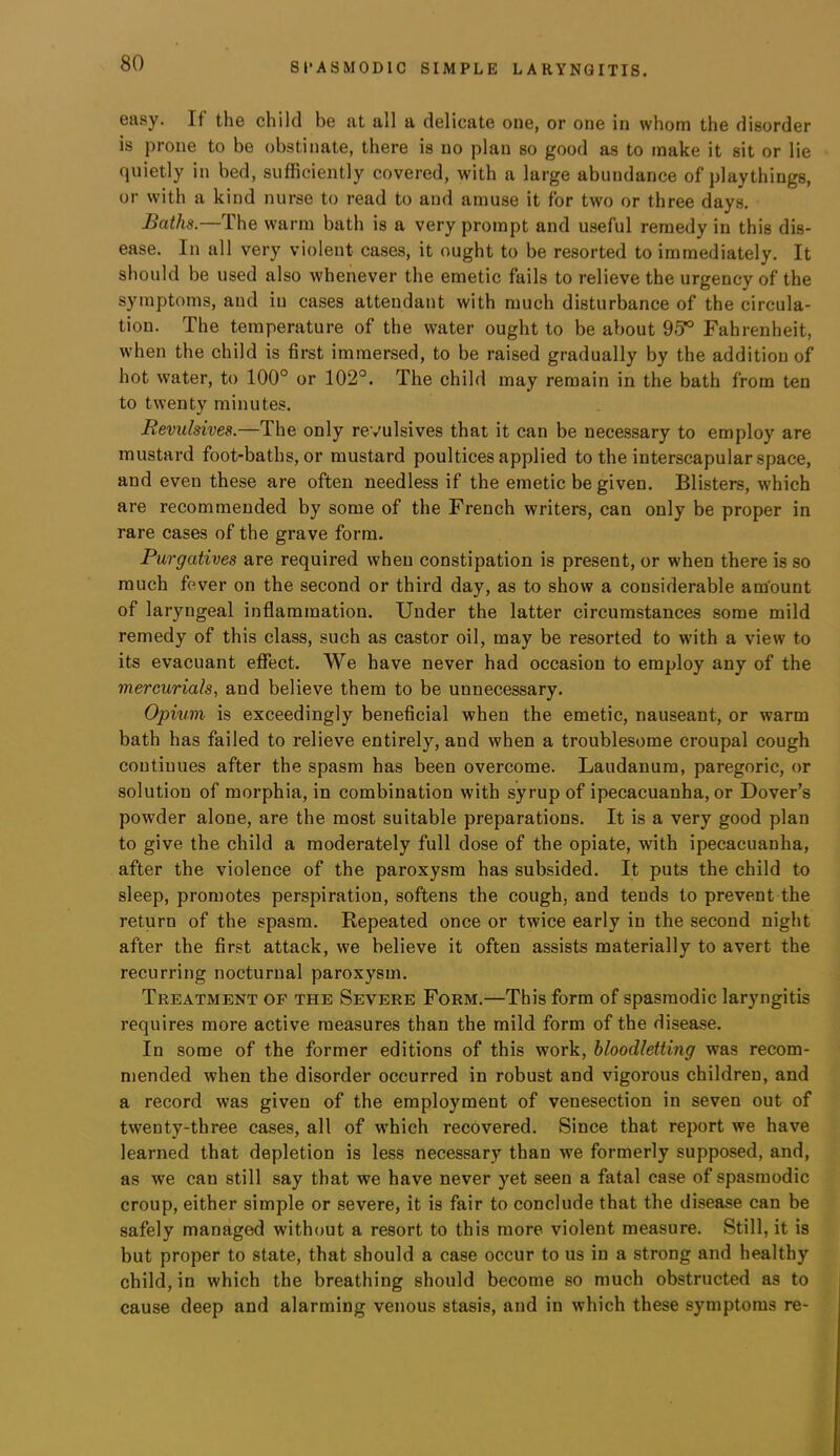 easy. If the child be at all a delicate one, or one in whom the disorder is prone to be obstinate, there is no plan so good as to make it sit or lie quietly in bed, sufficiently covered, with a large abundance of playthings, or with a kind nurse to read to and amuse it for two or three days. Baths.—The warm bath is a very prompt and useful remedy in this dis- ease. In all very violent cases, it ought to be resorted to immediately. It should be used also whenever the emetic fails to relieve the urgency of the symptoms, and in cases attendant with much disturbance of the circula- tion. The temperature of the water ought to be about 95*^ Fahrenheit, when the child is first immersed, to be raised gradually by the addition of hot water, to 100° or 102°. The child may remain in the bath from ten to twenty minutes. Revulsives.—The only revulsives that it can be necessary to employ are mustard foot-baths, or mustard poultices applied to the interscapular space, and even these are often needless if the emetic be given. Blisters, which are recommended by some of the French writers, can only be proper in rare cases of the grave form. Purgatives are required when constipation is present, or when there is so much fever on the second or third day, as to show a considerable amount of laryngeal inflammation. Under the latter circumstances some mild remedy of this class, such as castor oil, may be resorted to wdth a view to its evacuant effect. We have never had occasion to employ any of the mercurials, and believe them to be unnecessary. Opium is exceedingly beneficial when the emetic, nauseant, or warm bath has failed to relieve entirely, and when a troublesome croupal cough continues after the spasm has been overcome. Laudanum, paregoric, or solution of morphia, in combination with syrup of ipecacuanha, or Dover’s powder alone, are the most suitable preparations. It is a very good plan to give the child a moderately full dose of the opiate, with ipecacuanha, after the violence of the paroxysm has subsided. It puts the child to sleep, promotes perspiration, softens the cough, and tends to prevent the return of the spasm. Repeated once or twice early in the second night after the first attack, we believe it often assists materially to avert the recurring nocturnal paroxysm. Treatment of the Severe Form.—This form of spasmodic laryngitis requires more active measures than the mild form of the disease. In some of the former editions of this work, bloodletting was recom- mended when the disorder occurred in robust and vigorous children, and a record was given of the employment of venesection in seven out of twenty-three cases, all of which recovered. Since that report we have learned that depletion is less necessary than we formerly supposed, and, as we can still say that we have never yet seen a fatal case of spasmodic croup, either simple or severe, it is fair to conclude that the disease can be safely managed without a resort to this more violent measure. Still, it is but proper to state, that should a case occur to us in a strong and healthy child, in which the breathing should become so much obstructed as to cause deep and alarming venous stasis, and in which these symptoms re-