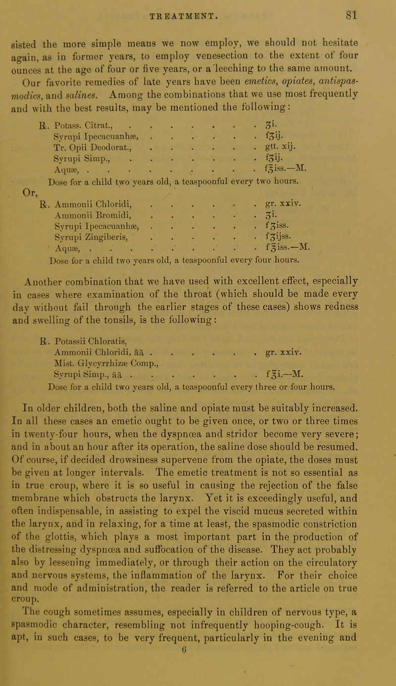 sisted the more simple means we now employ, we should not hesitate again, as in former years, to employ venesection to the extent of four ounces at the age of four or five years, or a leeching to the same amount. Our favorite remedies of late years have been emetics, opiates, antispas- modics, and salines. Among the combinations that we use most frequently and with the best results, may be mentioned the following: li. Potass. Citrat., Syrupi Ipecacuanhfe, Tr. Opii Deodorat., Syrupi Simp., Aquae, 3i- gtt. xij. f.^iss.—M. Or, Dose for a child two years old, a teaspoonful every two hours. R. Animonii Chloridi, Aiumonii Bromidi, Syrupi Ipecacuanhse, Syrupi Zingiberis, Aquae, gr. xxiv. 5i- f^iss. f^ijss. f^iss.—M. Dose for a child two years old, a teaspoonful every four hours. Another combination that we have used with excellent effect, especially in cases where examination of the throat (which should be made every day without fail through the earlier stages of these cases) shows redness and swelling of the tonsils, is the following: R. Potassii Chloratis, Amtnonii Chloridi, aa gr. xxiv. Mist. Glycyrrhizae Comp., Syrupi Simp., aa f^i-— Dose for a child two years old, a teaspoonful every three or four hours. In older children, both the saline and opiate must be suitably increased. In all these cases an emetic ought to be given once, or two or three times in twenty-four hours, when the dyspnoea and stridor become very severe; and in about an hour after its operation, the saline dose should be resumed. Of course, if decided drowsiness supervene from the opiate, the doses must be given at longer intervals. The emetic treatment is not so essential as in true croup, where it is so useful in cau.sing the rejection of the false membrane which obstructs the larynx. Yet it is exceedingly useful, and often indispensable, in assisting to expel the viscid mucus secreted within the larynx, and in relaxing, for a time at least, the spasmodic constriction of the glottis, which plays a most important part in the production of the distressing dyspnoea and suffocation of the disease. They act probably also by lessening immediately, or through their action on the circulatory and nervous systems, the inflammation of the larynx. For their choice and mode of administration, the reader is referred to the article on true croup. The cough sometimes assumes, especially in children of nervous type, a spasmodic character, resembling not infrequently hooping-cough. It is apt, in such cases, to be very frequent, particularly in the evening and C