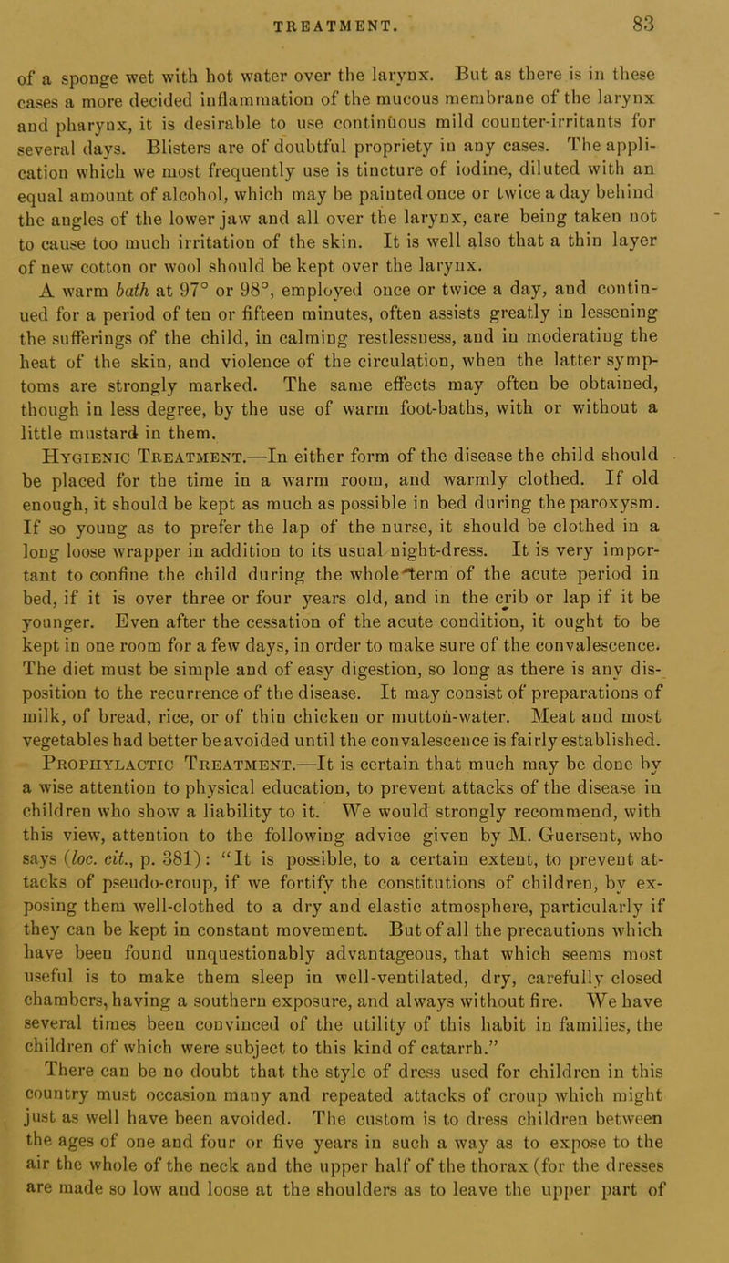 of a sponge wet with hot water over the larynx. But as there is in these cases a more decided inflammation of the mucous membrane of the larynx and pharynx, it is desirable to use continuous mild counter-irritants for several days. Blisters are of doubtful propriety in any cases. The appli- cation which we most frequently use is tincture of iodine, diluted with an equal amount of alcohol, which may be painted once or twice a day behind the angles of the lower jaw and all over the larynx, care being taken not to cause too much irritation of the skin. It is well also that a thin layer of new cotton or wool should be kept over the larynx. A warm hath at 97° or 98°, employed once or twice a day, and contin- ued for a period of ten or fifteen minutes, often assists greatly in lessening the sufferings of the child, in calming restlessness, and in moderating the heat of the skin, and violence of the circulation, when the latter symp- toms are strongly marked. The same effects may often be obtained, though in less degree, by the use of warm foot-baths, with or without a little mustard in them. Hygienic Treatment.—In either form of the disease the child should be placed for the time in a warm room, and warmly clothed. If old enough, it should be kept as much as possible in bed during the paroxysm. If so young as to prefer the lap of the nurse, it should be clothed in a long loose wrapper in addition to its usual night-dress. It is very impor- tant to confine the child during the whole'lerm of the acute period in bed, if it is over three or four years old, and in the crib or lap if it be younger. Even after the cessation of the acute condition, it ought to be kept in one room for a few days, in order to make sure of the convalescence. The diet must be simple and of easy digestion, so long as there is any dis- position to the recurrence of the disease. It may consist of preparations of milk, of bread, rice, or of thin chicken or mutton-water. Meat and most vegetables had better be avoided until the convalescence is fairly established. Prophylactic Treatment.—It is certain that much may be done by a wise attention to physical education, to prevent attacks of the disease in children who show a liability to it. We would strongly recommend, with this view, attention to the following advice given by M. Guersent, who says (Joe. cit., p. 381) : “ It is possible, to a certain extent, to prevent at- tacks of pseudo-croup, if we fortify the constitutions of children, by ex- posing them well-clothed to a dry and elastic atmosphere, particularly if they can be kept in constant movement. But of all the precautions which have been found unquestionably advantageous, that which seems most useful is to make them sleep in well-ventilated, dry, carefully closed chambers, having a southern exposure, and always without fire. We have several times been convinced of the utility of this habit in families, the child ren of which were subject to this kind of catarrh.” There can be no doubt that the style of dress used for children in this country must occasion many and repeated attacks of croup which might just as well have been avoided. The custom is to dress children between the ages of one and four or five years in such a way as to expose to the air the whole of the neck and the upper half of the thorax (for the dresses are made so low and loose at the shoulders as to leave the upper part of