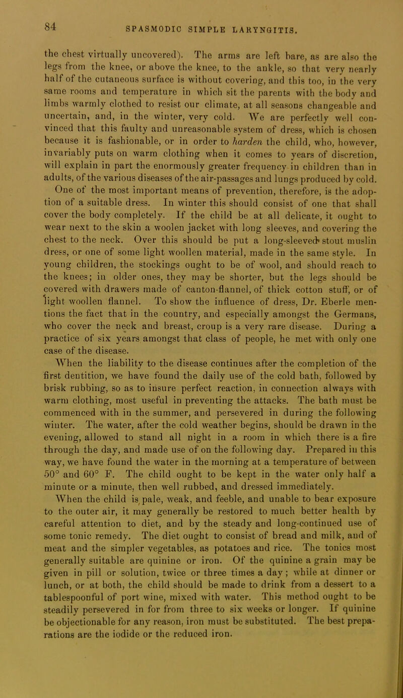 the chest virtually uncovered). The arms are left hare, as are also the legs from the knee, or above the knee, to the ankle, so that very nearly half of the cutaneous surface is without covering, and this too, in the very same rooms and temperature in which sit the parents with the body and limbs warmly clothed to resist our climate, at all seasons changeable and uncertain, and, in the winter, very cold. We are perfectly well con- vinced that this faulty and unreasonable system of dress, which is cho.sen because it is fashionable, or in order to harden the child, who, however, invariably puts on warm clothing when it comes to years of discretion, will explain in part the enormously greater frequency in children than in adults, of the various diseases of the air-passages and lungs produced by cold. One of the most important means of prevention, therefore, is the adop- tion of a suitable dress. In winter this should consist of one that shall cover the body completely. If the child be at all delicate, it ought to wear next to the skin a woolen jacket with long sleeves, and covering the chest to the neck. Over this should be put a long-sleevech stout muslin dress, or one of some light woollen material, made in the same style. In young children, the stockings ought to be of wool, and should reach to the knees; in older ones, they may be shorter, but the legs should be covered with drawers made of canton-flannel, of thick cotton stuff, or of light woollen flannel. To show the influence of dress. Dr. Eberle men- tions the fact that in the country, and especially amongst the Germans, who cover the neck and breast, croup is a very rare disease. During a practice of six years amongst that class of people, he met with only one case of the disease. When the liability to the disease continues after the completion of the first dentition, we have found the daily use of the cold bath, followed by brisk rubbing, so as to insure perfect reaction, in connection always with warm clothing, most useful in preventing the attacks. The bath must be commenced with in the summer, and persevered in during the following winter. The water, after the cold weather begins, should be drawn in the evening, allowed to stand all night in a room in which there is a fire through the day, and made use of on the following day. Prepared in this way, we have found the water in the morning at a temperature of between 50° and 60° F. The child ought to be kept in the water only half a minute or a minute, then well rubbed, and dressed immediately. When the child is^pale, weak, and feeble, and unable to bear exposure to the outer air, it may generally be restored to much better health by careful attention to diet, and by the steady and long-continued use of some tonic remedy. The diet ought to consist of bread and milk, and of meat and the simpler vegetables, as potatoes and rice. The tonics most generally suitable are quinine or iron. Of the quinine a grain may be given in pill or solution, twice or three times a day; while at dinner or lunch, or at both, the child should be made to drink from a dessert to a tablespoonful of port wine, mixed with water. This method ought to be steadily persevered in for from three to six weeks or longer. If quinine be objectionable for any reason, iron must be substituted. The best prepa- rations are the iodide or the reduced iron.