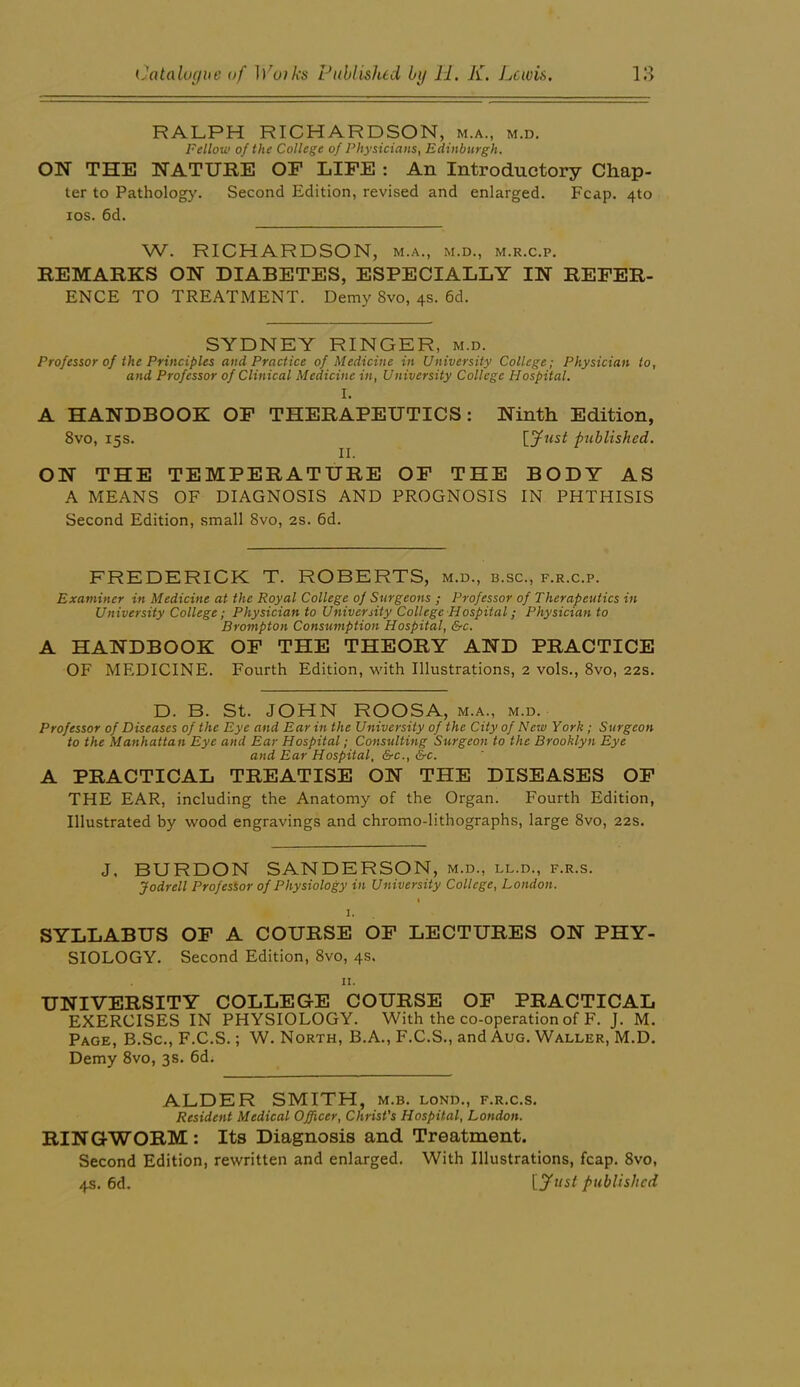 RALPH RICHARDSON, m.a., m.d. Fellow of the College of Physicians, Edinburgh. ON THE NATURE OF LIFE : An Introductory Chap- ter to Pathology. Second Edition, revised and enlarged. Fcap. 4to los. 6d. W. RICHARDSON, m.a., m.d., m.r.c.p. REMARKS ON DIABETES, ESPECIALLY IN REFER- ENCE TO TREATMENT. Demy Svo, 4s. 6d. SYDNEY RINGER, m.d. Professor of the Principles and Practice of Medicine in University College; Physician to, and Professor of Clinical Medicine in. University College Hospital. I. A HANDBOOK OF THERAPEUTICS: Ninth Edition, Svo, 15s. lyust published. ON THE TEMPERATURE OF THE BODY AS A MEANS OF DIAGNOSIS AND PROGNOSIS IN PHTHISIS Second Edition, small Svo, 2s. 6d. FREDERICK T. ROBERTS, m.d., b.sc., f.r.c.p. Examiner in Medicine at the Royal College of Surgeons ; Professor of Therapeutics in University College; Physician to Univenity College Hospital; Physician to Brompton Consumption Hospital, &c. A HANDBOOK OF THE THEORY AND PRACTICE OF MEDICINE. Fourth Edition, with Illustrations, 2 vols., Svo, 22s. D. B. St. JOHN ROOSA, m.a., m.d. Professor of Diseases of the Eye and Ear in the University of the City of New York ; Surgeon to the Manhattan Eye and Ear Hospital; Consulting Surgeon to the Brooklyn Eye and Ear Hospital, &c., &c. A PRACTICAL TREATISE ON THE DISEASES OP THE EAR, including the Anatomy of the Organ. Fourth Edition, Illustrated by wood engravings and chromo-lithographs, large Svo, 22s. J. BURDON SANDERSON, m.d., ll.d., f.r.s. Jodrell Professor of Physiology in University College, London. % I. SYLLABUS OP A COURSE OP LECTURES ON PHY- SIOLOGY. Second Edition, Svo, 4s. II. UNIVERSITY COLLEGE COURSE OF PRACTICAL EXERCISES IN PHYSIOLOGY. With the co-operation of F. J. M. Page, B.Sc., F.C.S. ; W. North, B.A., F.C.S., and Aug. Waller, M.D. Demy Svo, 3s. 6d. ALDER SMITH, m.b. lond., f.r.c.s. Resident Medical Officer, Christ's Hospital, London. RINGWORM : Its Diagnosis and Treatment. Second Edition, rewritten and enlarged. With Illustrations, fcap. Svo, 4s. 6d. published