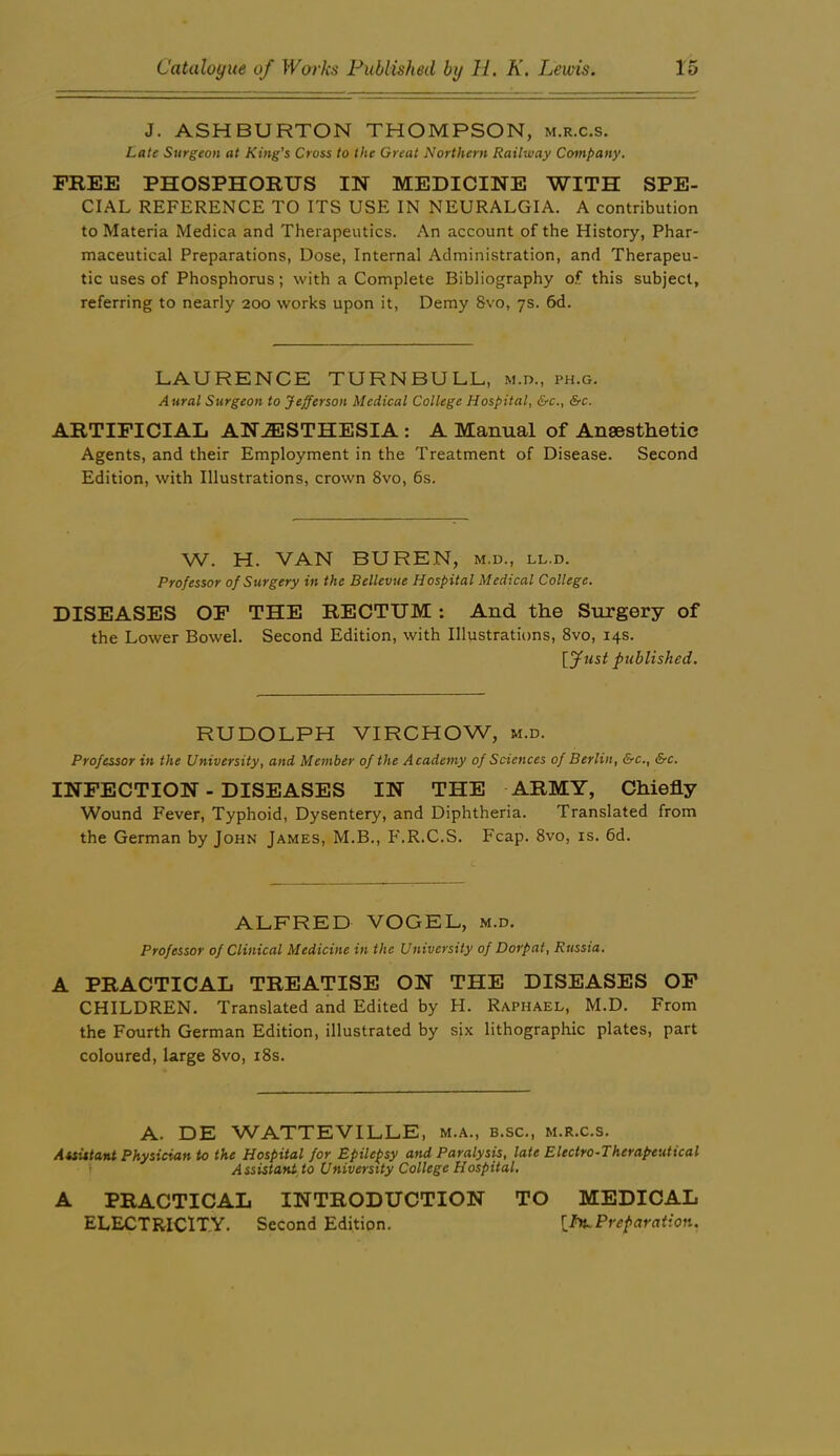 J. ASHBURTON THOMPSON, m.r.c.s. Late Surgeon at King's Cross to the Great Northern Railway Company. FREE PHOSPHORUS IN MEDICINE WITH SPE- CIAL REFERENCE TO ITS USE IN NEURALGIA. A contribution to Materia Medica and Therapeutics. An account of the History, Phar- maceutical Preparations, Dose, Internal Administration, and Therapeu- tic uses of Phosphorus; with a Complete Bibliography of. this subject, referring to nearly 200 works upon it, Demy 8vo, 7s. 6d. LAURENCE TURNBULL, m.d., ph.g. Aural Surgeon to Jefferson Medical College Hospital, &c., &c. ARTIFICIAL ANESTHESIA: A Manual of Anaesthetic Agents, and their Employment in the Treatment of Disease. Second Edition, with Illustrations, crown 8vo, 6s. W. H. VAN BUREN, m.d., ll.d. Professor of Surgery in the Bellevue Hospital Medical College. DISEASES OF THE RECTUM: And the Surgery of the Lower Bowel. Second Edition, with Illustrations, 8vo, 14s. [fust published. RUDOLPH VIRCHOW, m.d. Professor in the University, and Member of the Academy of Sciences of Berlin, &c., &c. INFECTION - DISEASES IN THE ARMY, Chiefly Wound Fever, Typhoid, Dysentery, and Diphtheria. Translated from the German by John James, M.B., F.R.C.S. Fcap. 8vo, is. 6d. ALFRED VOGEL, m.d. Professor of Clinical Medicine in the University of Dorfat, Russia. A PRACTICAL TREATISE ON THE DISEASES OP CHILDREN. Translated and Edited by H. Raphael, M.D. From the Fourth German Edition, illustrated by six lithographic plates, part coloured, large 8vo, i8s. A. DE WATTEVILLE, m.a., b.sc., m.r.c.s. Auittant Physician to the Hospital for Epilepsy and Paralysis, late Electro-Therapeutical t Assistant, to University College Hospital, A PRACTICAL INTRODUCTION TO MEDICAL ELECTRICITY. Second Edition. Preparation.