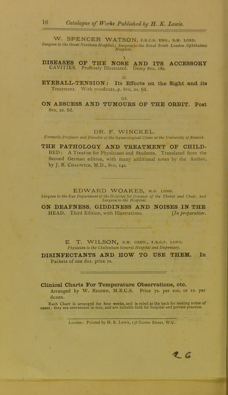 W. SPENCER WATSON, f.r.c.s. eng,, b.m. lond. Surgeon to the Great Northern Hospital; Surgeon to the Roval South London Ophthalmic Hospital. I. DISEASES OF THE NOSE AND ITS ACCESSORY CAVITIES. Profusely Illustrated. Demy 8vo, i8s. II. EYEBALL-TENSION: Its Effects on the Sight and its Treatment. With woodcuts,.p. 8vo, 2S. 6d. III. ON ABSCESS AND TUMOURS OP THE ORBIT. Post 8vo, 2S. 6d. DR. F. WINCKEL. Formerly Professor and Director of the Gyncecological Clinic at the University of Rostock. THE PATHOLOGY AND TREATMENT OF CHILD- BED : A Treatise for Physicians and Students. Translated from the Second German edition, with many additional notes by the Author, by J. R. Chadwick, M.D., 8vo, 14s. EDWARD WOAKES, m.d. lond. Surgeon to the Ear Department of the Hospital for Diseases of the Throat and Chest; and Surgeon to the Hospital. ON DEAFNESS, GIDDINESS AND NOISES IN THE HEAD. Third Edition, with Illustrations. [^In preparation. E T. WILSON, B.M. OXGN., F.R.C.P. LOND. Physician to the Cheltenham General Hospital and Dispensary. DISINFECTANTS AND HOW TO USE THEM. In Packets of one doz. price is. Clinical Charts For Temperature Observations, etc. Arranged by W. Rigden, M.R.C.S. Price 7s. per 100, or is. per dozen. Each Chart is arranged for four weeks, and is ruled at the back for making notes of cases ; they are convenient in size, and are suitable both for hospital and private practice. London: Printed by H. K. Lewis, 136 Gower Street, W.C. 't. C