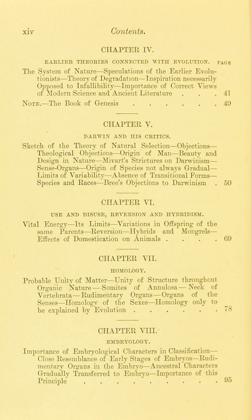 CHAPTER IV. EARLIEB THEOBIES CONNECTED WITH EVOLUTION. PAOB The System of Nature—Speculations of the Earlier Evolu- tionists—Theory of Degi-adation—Inspiration necessarily Opposed to Infallibility—Importance of Correct Views of -Modern Science and Ancient Literature . . .41 Note.—The Book of Genesis 49 CHAPTER V. dahwin and his chitics. Sketch of the Theory of Natural Selection—Objections— Theological Objections—Origin of Man—Beauty and Design in Nature—Mivart's iStrictures on Darwinism— Sense-Organs—Origin of Species not always Gradual— Limits of Variability—Absence of Transitional Forms— Species and Races—Bree's Objections to Dai-winism . 50 CHAPTER VI. USE AND DISUSE, nFArEHSIGN AND HYBBIDISM. Vital Energy—Its Limits—Variations in Offspring of the same Parents—Reversion—Hybrids and Mongrels— Effects of Domestication on Animals . . . .69 CHAPTER VII. HOMOLOGY. Probable Unity of Matter—Unity of Structure throughout Organic Nature — Somites of Annulosa — Neck of Vertebrata—Rudimentary Organs — Organs of the Senses—Homology of the Sexes—Homology only to be explained by Evolution CHAPTER VIII. EMBBYOLOGY. Importance of Embryological Characters in Classification— Close Resemblance of Early Stages of Embryos—Rudi- mentary Organs in the Embryo—Ancestral Characters Gradually Transferred to Embryo—Importance of this Principle ......... 95