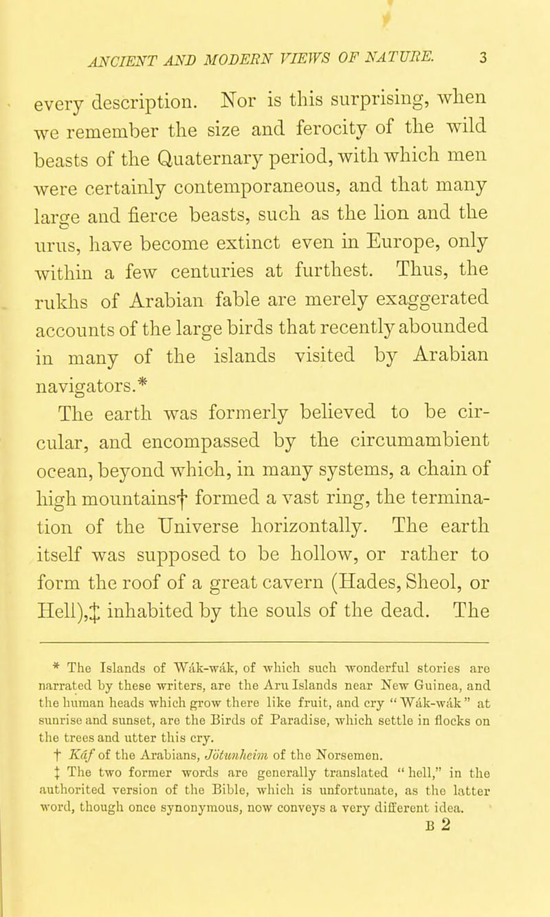 every description. Nor is this surprising, when we remember the size and ferocity of the wild beasts of the Quaternary period, with which men were certainly contemporaneous, and that many large and fierce beasts, such as the lion and the urus, have become extinct even in Europe, only within a few centuries at furthest. Thus, the rukhs of Arabian fable are merely exaggerated accounts of the large birds that recently abounded in many of the islands visited by Arabian navigators.* The earth was formerly believed to be cir- cular, and encompassed by the circumambient ocean, beyond which, in many systems, a chain of high mountainsf formed a vast ring, the termina- tion of the Universe horizontally. The earth itself was supposed to be hollow, or rather to form the roof of a great cavern (Hades, Sheol, or Heli),J inhabited by the souls of the dead. The * The Islands of Wak-wak, of •which, such ■wonderful stories are narrated by these writers, are the Aru Islands near New Guinea, and the human heads which grow there like fruit, and cry  Wak-wak  at sunrise and sunset, are the Birds of Paradise, which settle in flocks on the trees and utter this cry. t Kdf of the Arabians, Jotunhcim of the Norsemen. I The two former words are generally translated  hell, in the authorited version of the Bible, which is unfortunate, as the latter word, though once synonymous, now conveys a very different idea. B 2