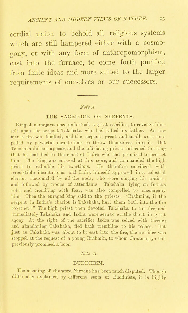 cordial union to behold all religious systems which are still hampered either with a cosmo- gony, or with any form of anthropomorphism, cast into the furnace, to come forth purified from finite ideas and more suited to the larger requirements of ourselves or our successors. Note A. THE SACmnCE OF SERPENTS. King Janamejaya once undertook a great sacrifice, to revenge him- self upon the serpent Takshaka, who had killed his father. An im- mense fire was kindled, and the serpents, great and small, were eom- polled by powerful incantations to throw themselves into it. Eut Takshaka did not appear, and the officiating priests informed the king that he had fled to the court of Indra, who had promised to protect him. The king was enraged at this news, and commanded the high priest to redouble his exertions. He therefore sacrificed with irresistible incantations, and Indra himself appeared in a celestial chariot, surrounded by all the gods, who were singing his praises, and followed by troops of attendants. Takshaka, lying on Indra's robe, and trembling with fear, was also compelled to accompany him. Then the enraged king said to the priests: Brahmins, if the serpent in Indra's chariot is Takshaka, hurl them both into the fire together! The high priest then devoted Takshaka to the fire, and immediately Taksh.aka and Indra were seen to writhe about in groat agony At the sight of the sacrifice, Indra was seized with terror ; and abandoning Takshaka, fled back trembling to his palace. But just as Takshaka was about to bo cast into the fire, the sacrifice wa^ stopped at the request of a young Brahmin, to whom Janamejaj-a had previously promised a boon. Note B. BUDDHISM. The meaning of the word Nirvana has been much disputed. Though dili'orently explained by different sects of Buddhists, it is highly