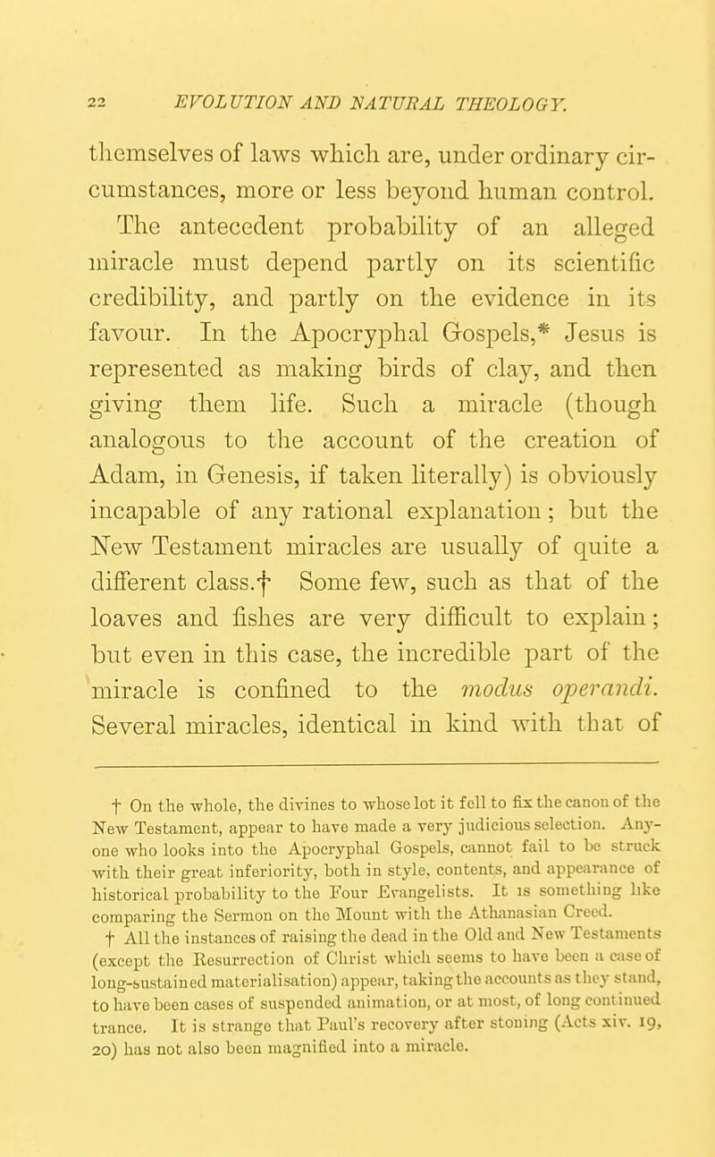 themselves of laws which are, under ordinary cir- cumstances, more or less beyond human control. The antecedent probability of an alleged miracle must depend partly on its scientific credibility, and partly on the evidence in its favour. In the Apocryphal Gospels,* Jesus is represented as making birds of clay, and then giving them life. Such a miracle (though analogous to the account of the creation of Adam, in Genesis, if taken literally) is obviously incapable of any rational exj)lanation; but the ISFew Testament miracles are usually of quite a different class.f Some few, such as that of the loaves and fishes are very difficult to explain; but even in this case, the incredible part of the Viracle is confined to the modus operandi. Several miracles, identical in kind with that of t On the whole, the divines to whose lot it fell to fix the canon of the New Testament, appear to have made a verj^ judicious selection. Any- one who looks into the Apocryphal Gospels, cannot fail to be struck with their great inferiority, both in style, contents, and appearance of historical probability to the Four Evangelists. It is something like comparing the Sermon on the Mount with the Athanasian Creed. t All the instances of raising the dead in the Old and New Testaments (except the Eesurrection of Christ which seems to have been a case of long-sustained materialisation) appear, taking the accounts as they stand, to have been cases of suspended animation, or at most, of long continued trance. It is strange that Paul's recovery after stoning (Acts xiv. 19, 20) has not also boon magnified into a miracle.