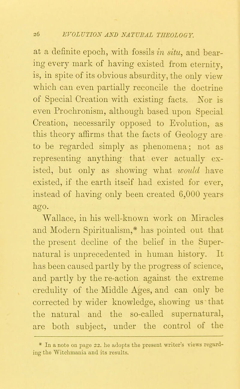 at a definite epoch, with fossils in situ, and bear- ing every mark of having existed from eternity, is, in spite of its obvious absurdity, the only view which can even partially reconcile the doctrine of Special Creation with existing facts. Nor is even Prochronism, although based upon Special Creation, necessarily opposed to Evolution, as this theory affirms that the facts of Geology are to be regarded simply as phenomena; not as representing anything that ever actually ex- isted, but only as showing what would have existed, if the earth itself had existed for ever, instead of having only been created 6,000 years ago. Wallace, in his well-known work on Miracles and Modern Spiritualism,* has pointed out that the present decline of the belief in the Super- natural is unprecedented in human history. It has been caused partly by the progress of science, and partly by the re-action against the extreme credulity of the Middle Ages, and can only be corrected by wider knowledge, showing us that the natural and the so-called supernatural, are both subject, under the control of the * In a note on page 22. he adopts the present writer's views regard- ing the Witchmania and its results.