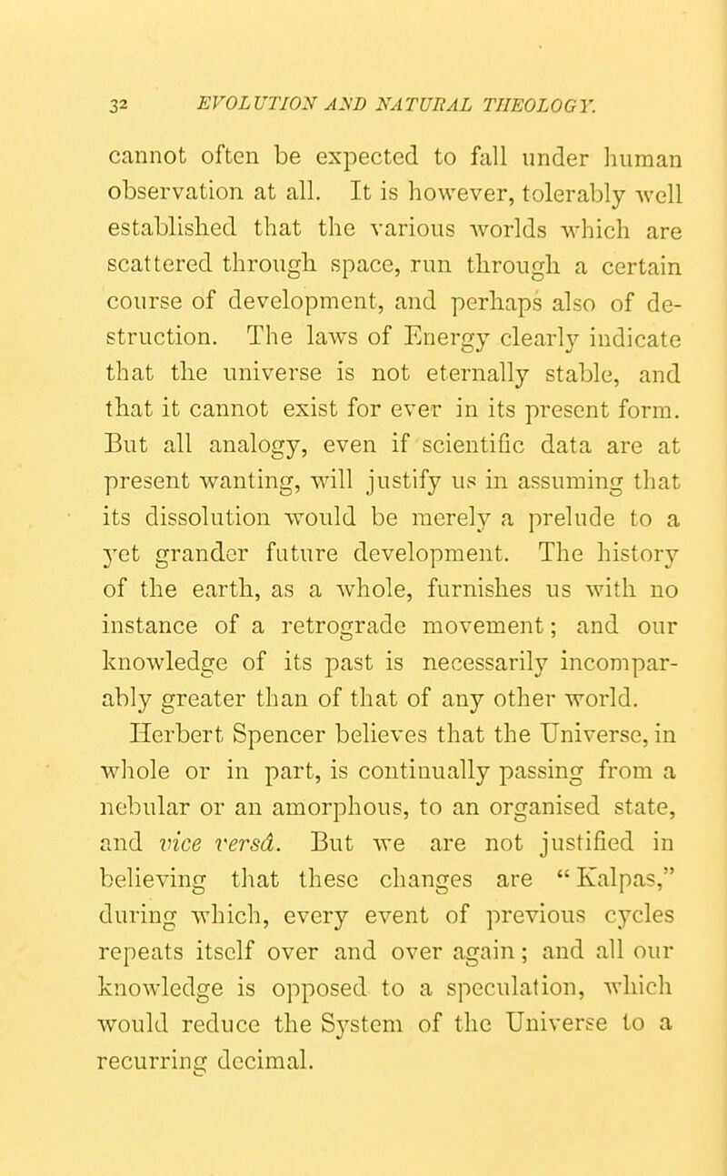 cannot often be expected to fall under human observation at all. It is however, tolerably -svcll established that the various worlds which are scattered through, space, run through a certain course of development, and perhaps also of de- struction. The laws of Energy clearly indicate that the universe is not eternally stable, and that it cannot exist for ever in its present form. But all analogy, even if scientific data are at present wanting, will justify us in assuming that its dissolution would be merely a prelude to a 3'et grander future development. The history of the earth., as a whole, furnishes us with no instance of a retrograde movement; and our knowledge of its past is necessarily incompar- ably greater than of that of any other world. Herbert Spencer believes that the Universe, in whole or in part, is continually passing from a nebular or an amorphous, to an organised state, and vice versd. But we are not justified in believing that these changes are  Kalpas, during which, every event of previous cycles repeats itself over and over again; and all our knowledge is opposed to a speculation, which would reduce the System of the Universe to a recurrini? decimal.
