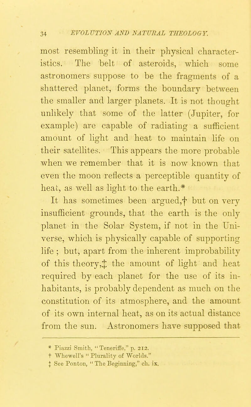 most resembling it in their physical character- istics. The belt of asteroids, which some astronomers suppose to be the fragments of a shattered planet, forms the boundary between the smaller and larger planets. It is not thought unlikely that some of the latter (Jupiter, for example) are capable of radiating a sufficient amount of light and heat to maintain life on their satellites. This appears the more probable when we remember that it is now known that even the moon reflects a perceptible quantity of heat, as well as light to the earth.* It has sometimes been argued,f but on very insufficient grounds, that the earth is the only planet in the Solar System, if not in the Uni- verse, which is physically capable of supporting life ; but, apart from the inherent improbability of this theory,J the amount of light and heat required by each planet for the use of its in- habitants, is probably dependent as much on the constitution of its atmosphere, and the amount of its own internal heat, as on its actual distance from the sun. Astronomers have supposed that * Piazzi Smith,  Teneriffe, p. 212. t Whewell's  Plurality of Worlds. \ See Ponton,  The Beginning, ch. ix.