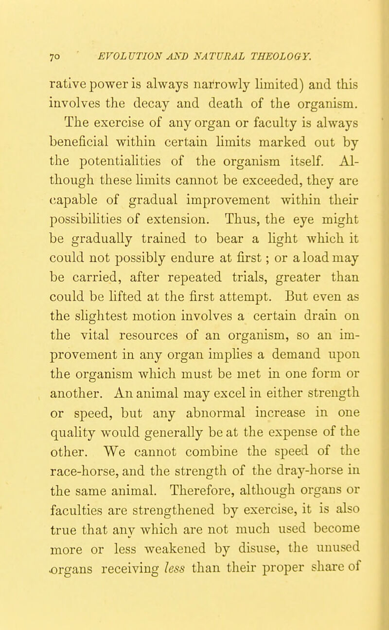 rative power is always narrowly limited) and this involves the decay and death of the organism. The exercise of any organ or faculty is always beneficial within certain Hmits marked out by the potentialities of the organism itself. Al- though these limits cannot be exceeded, they are capable of gradual improvement within their possibilities of extension. Thus, the eye might be gradually trained to bear a light which it could not possibly endure at first; or a load may be carried, after repeated trials, greater than could be lifted at the first attempt. But even as the slightest motion involves a certain drain on the vital resources of an organism, so an im- provement in any organ implies a demand upon the organism which must be met in one form or another. An animal may excel in either strength or speed, but any abnormal increase in one quality would generally be at the expense of the other. We cannot combine the speed of the race-horse, and the strength of the dray-horse in the same animal. Therefore, although organs or faculties are strengthened by exercise, it is also true that any which are not much used become more or less weakened by disuse, the unused organs receiving less than their proper share of