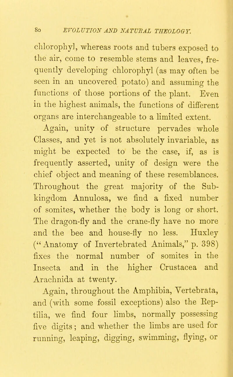 chlorophy], whereas roots and tubers exposed to the ah', come to resemble stems and leaves, fre- quently developing chlorophyl (as may often be seen in an uncovered potato) and assuming the functions of those portions of the plant. Even in the highest animals, the functions of different organs are interchangeable to a limited extent. Again, unity of structure pervades whole Classes, and yet is not absolutely invariable, as might be expected to be the case, if, as is frequently asserted, unity of design were the chief object and meaning of these resemblances. Throughout the great majority of the Sub- kingdom Annulosa, we find a fixed number of somites, whether the body is long or short. The dragon-fly and the crane-fly have no more and the bee and house-fly no less. Huxley (Anatomy of Invertebrated Animals, p. 398) fixes the normal number of somites in the Insecta and in the higher Crustacea and Arachnida at twenty. Again, throughout the Amphibia, Vertebrata, and (with some fossil exceptions) also the Eep- tilia, we find four limbs, normally possessing five digits; and whether the limbs are used for running, leaping, digging, swimming, flying, or