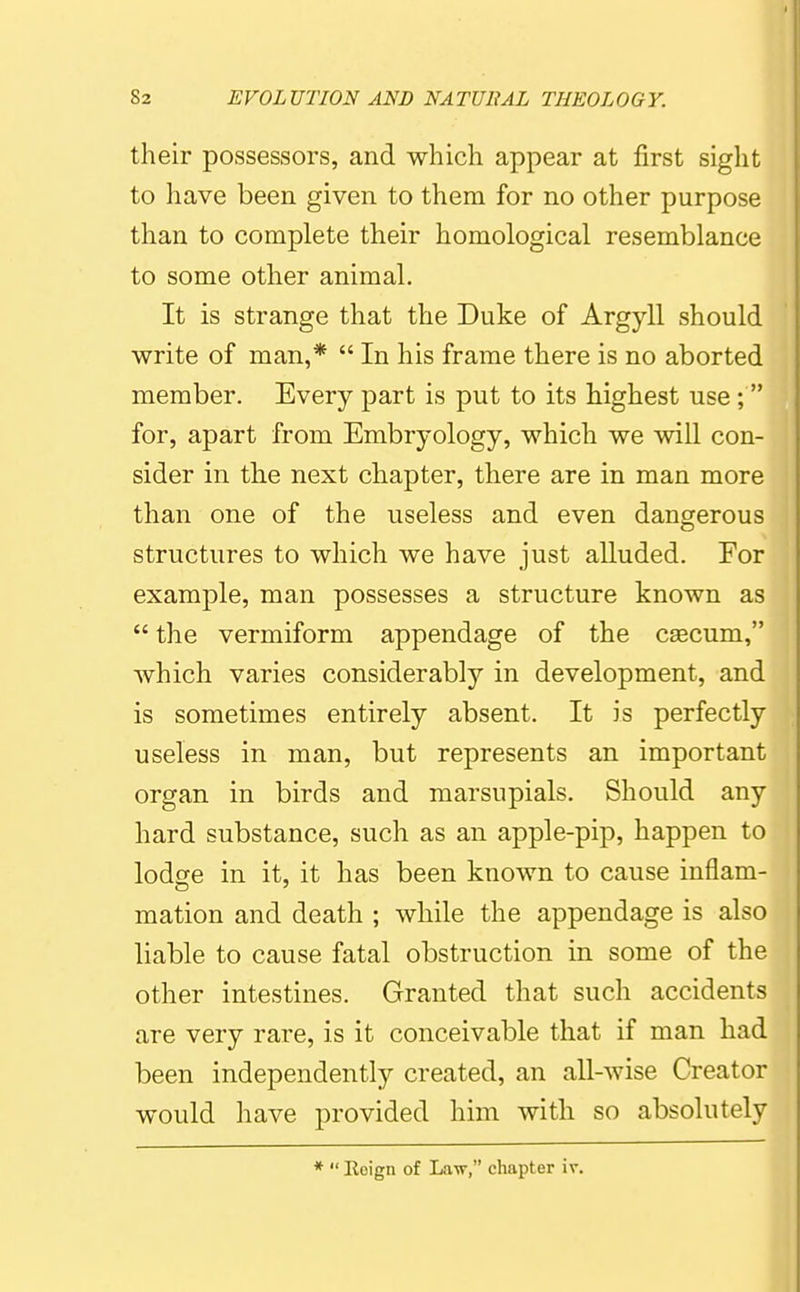 their possessors, and which appear at first sight to have been given to them for no other purpose than to complete their homological resemblance to some other animal. It is strange that the Duke of Argyll should write of man,*  In his frame there is no aborted member. Every part is put to its highest use; for, apart from Embryology, which we will con- sider in the next chapter, there are in man more than one of the useless and even dangerous structures to which we have just alluded. For example, man possesses a structure known as  the vermiform appendage of the caecum, which varies considerably in development, and is sometimes entirely absent. It is perfectly useless in man, but represents an important organ in birds and marsupials. Should any hard substance, such as an apple-pip, happen to lodse in it, it has been known to cause inflam- mation and death ; while the appendage is also liable to cause fatal obstruction in some of the other intestines. Granted that such accidents are very rare, is it conceivable that if man had been independently created, an all-wise Creator would have provided him with so absolutely *  Roign of Law, chapter iv.