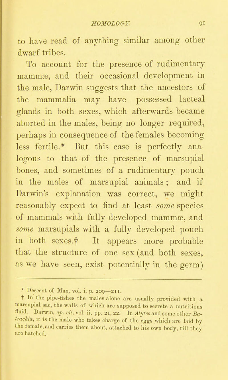 to have read of anything similar among other dwarf tribes. To account for the presence of rudimentary mammtB, and their occasional development in the male, Darwin suggests that the ancestors of the mammalia may have possessed lacteal glands in both sexes, which afterwards became aborted in the males, being no longer required, perhaps in consequence of the females becoming- less fertile.* But this case is perfectly ana- logous to that of the presence of marsupial bones, and sometimes of a rudimentary pouch in the males of marsupial animals; and if Darwin's explanation was correct, we might reasonably expect to find at least some species of mammals with fully developed mammae, and some marsupials with a fully developed pouch in both sexes.f It appears more probable that the structure of one sex (and both sexes, as we have seen, exist potentially in the germ) * Descent of Man, vol. i. p. 209—211. t In the pipe-fishes the males alone are usually provided with a marsupial sac, the walls of which are supposed to secrete a nutritious fluid. Darwin, oj). cit. vol. ii. pp. 21, 22. In Alytcs and some other Ba- trachia, it is the male who takes charge of the eggs which arc laid by the female, and carries them about, attached to his own body, till they arc hatched.