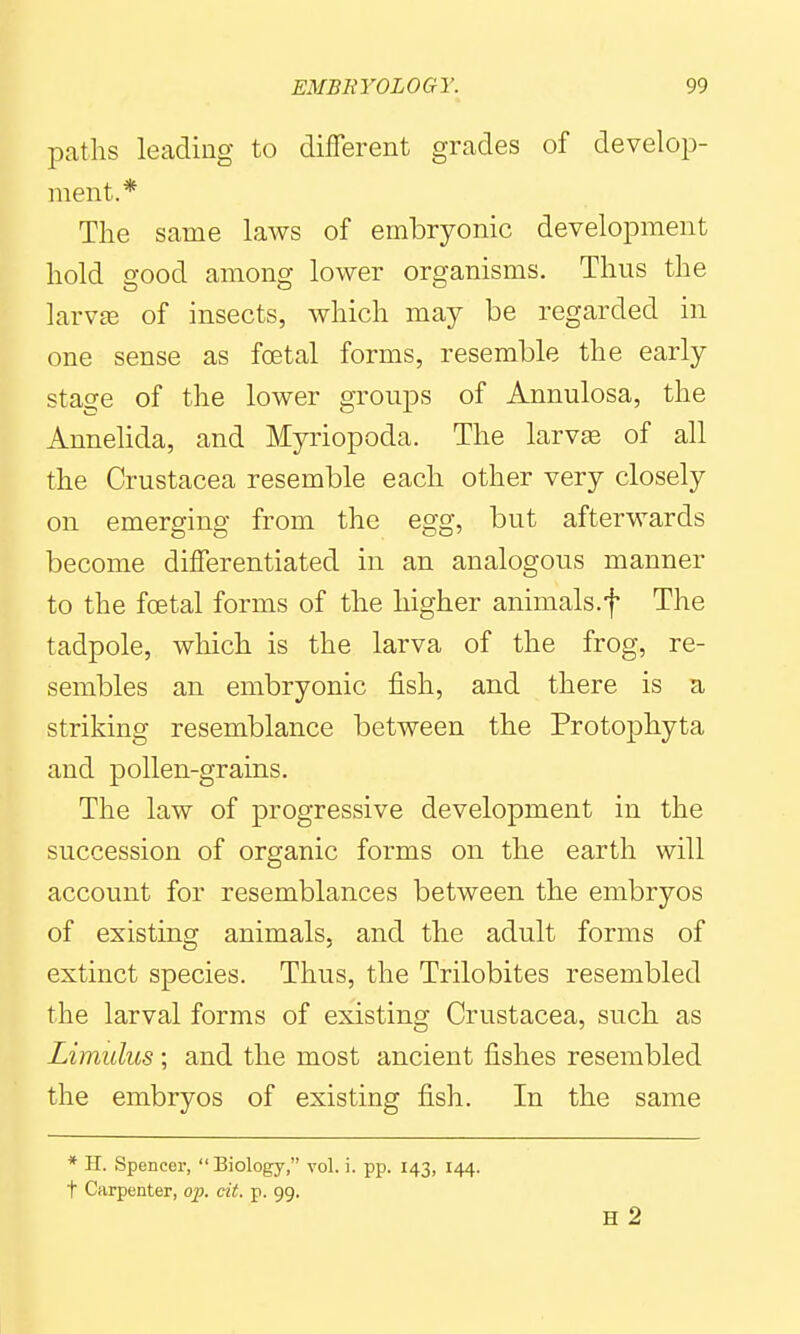paths leading to different grades of develop- ment.* The same laws of embryonic development hold good among lower organisms. Thus the larv£e of insects, which may be regarded in one sense as fcetal forms, resemble the early stage of the lower groups of Annulosa, the Annehda, and Myriopoda. The larvse of all the Crustacea resemble each other very closely on emerging from the egg, but afterwards become differentiated in an analogous manner to the foetal forms of the higher animals.f The tadpole, which is the larva of the frog, re- sembles an embryonic fish, and there is a striking resemblance between the Protophyta and pollen-grains. The law of progressive development in the succession of organic forms on the earth will account for resemblances between the embryos of existing animals, and the adult forms of extinct species. Thus, the Trilobites resembled the larval forms of existing Crustacea, such as Limulus; and the most ancient fishes resembled the embryos of existing fish. In the same * H. Spencer,  Biology, vol. i. pp. 143, 144. t Carpenter, op. cit. p. 99.