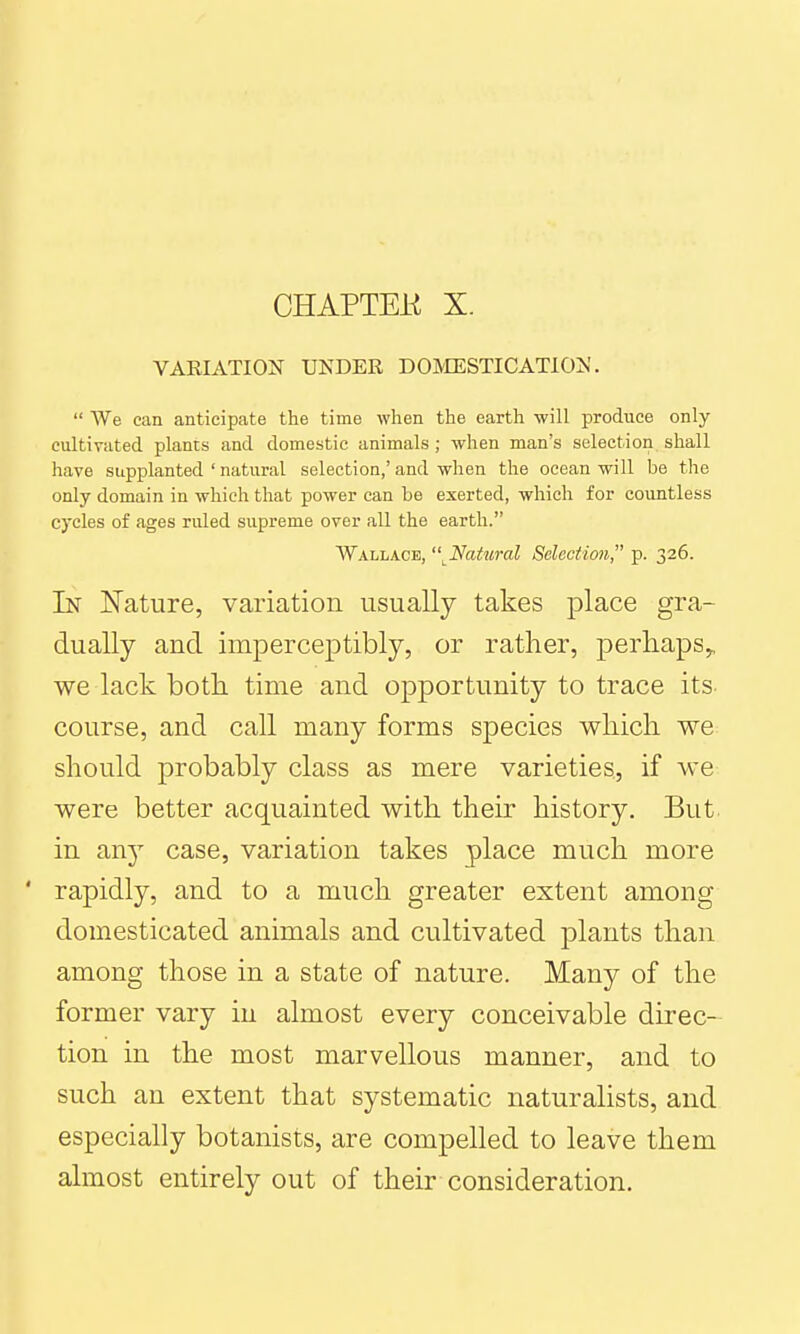 CHAPTEE X. VARIATION UNDER DOIVIESTICATION.  We can anticipate the time when the earth will produce only cultivated plants and domestic animals ; when man's selection shall have supplanted ' natural selection,' and when the ocean will be tlie only domain in which that power can be exerted, which for countless cycles of ages ruled supreme over all the earth. Wallace, '\Natural Selection, p. 326. In Nature, variation usually takes place gra- dually and imperceptibly, or rather, perhaps^ we lack both time and opportunity to trace its course, and call many forms species which we should probably class as mere varieties, if we were better acquainted with their history. But in an}' case, variation takes place much more ' rapidly, and to a much greater extent among domesticated animals and cultivated plants than among those in a state of nature. Many of the former vary in almost every conceivable direc- tion in the most marvellous manner, and to such an extent that systematic naturalists, and especially botanists, are compelled to leave them almost entirely out of their consideration.