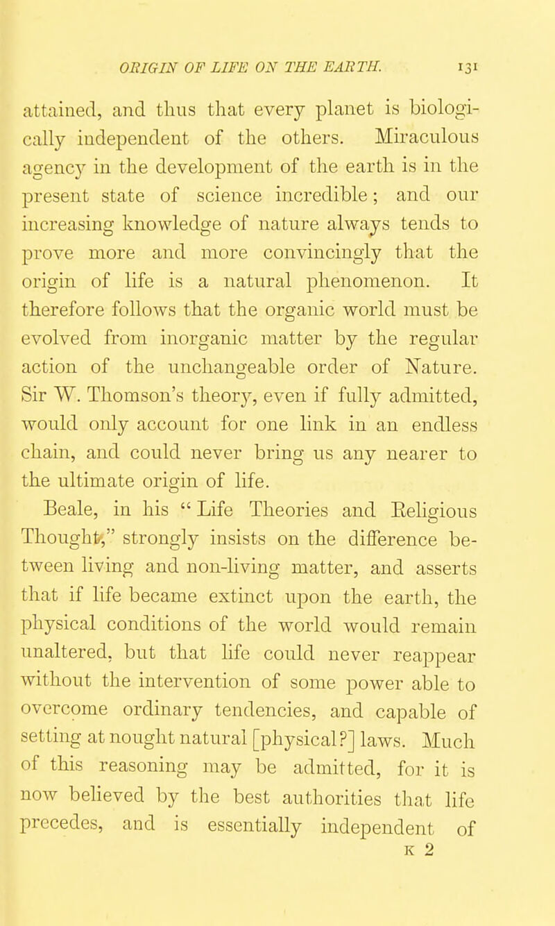 attained, and thus that every planet is biologi- cally independent of the others. Miraculous agenc}^ in the development of the earth is in the present state of science incredible; and our increasing knowledge of nature always tends to prove more and more convincingly that the origin of life is a natural phenomenon. It therefore follows that the organic world must be evolved from inorganic matter by the regular action of the unchangeable order of Nature. Sir W. Thomson's theory, even if fully admitted, would only account for one link in an endless chain, and could never bring us any nearer to the ultimate origin of life. Beale, in his  Life Theories and Eeligious Thought', strongly insists on the difference be- tween living and non-living matter, and asserts that if life became extinct upon the earth, the physical conditions of the world would remain unaltered, but that life could never reappear without the intervention of some power able to overcome ordinary tendencies, and capable of setting at nought natural [physical ?] laws. Much of this reasoning may be admitted, for it is now beheved by the best authorities that life precedes, and is essentially independent of K 2