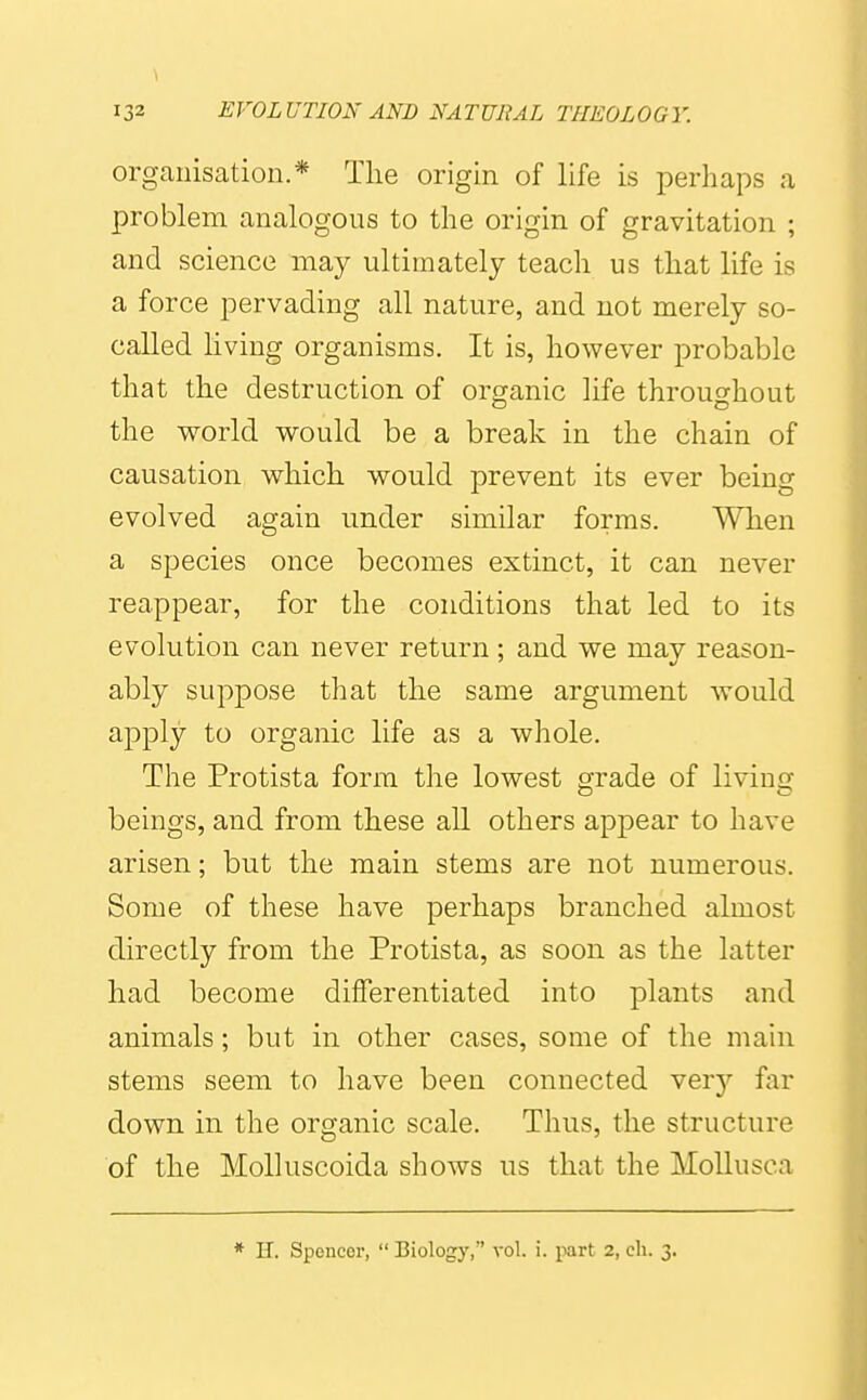 organisation.* Tlie origin of life is perhaps a problem analogous to the origin of gravitation ; and science may ultimately teach us that life is a force pervading all nature, and not merely so- called living organisms. It is, however probable that the destruction of organic life throughout the world would be a break in the chain of causation which would prevent its ever being evolved again under similar forms. When a species once becomes extinct, it can never reappear, for the conditions that led to its evolution can never return ; and we may reason- ably suppose that the same argument would apply to organic life as a whole. The Protista form the lowest grade of living beings, and from these all others appear to have arisen; but the main stems are not numerous. Some of these have perhaps branched almost directly from the Protista, as soon as the latter had become differentiated into plants and animals; but in other cases, some of the main stems seem to have been connected verj far down in the organic scale. Thus, the structure of the Molluscoida shows us that the MoUusca * H. Spencei', Biology, vol. i. part 2,ch. 3.