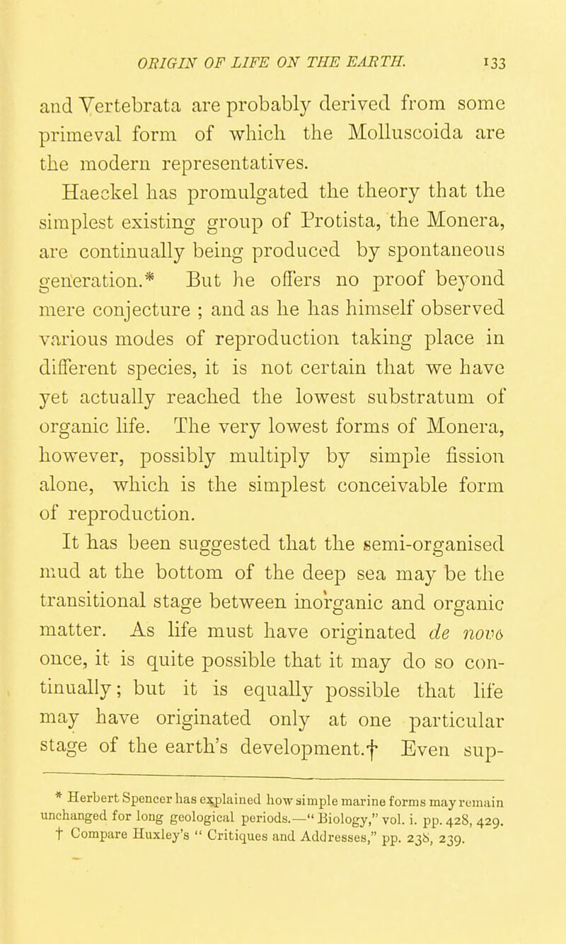 and Vertebrata are probably derived from some primeval form of which the Molluscoida are the modern representatives. Haeckel has promulgated the theory that the simplest existing group of Protista, the Monera, are continually being produced by spontaneous generation.* But he oilers no proof beyond mere conjecture ; and as he has himself observed various modes of reproduction taking place in different species, it is not certain that we have yet actually reached the lowest substratum of organic life. The very lowest forms of Monera, however, possibly multiply by simple fission alone, which is the simplest conceivable form of reproduction. It has been suggested that the semi-organised mud at the bottom of the deep sea may be the transitional stage between inorganic and organic matter. As life must have originated de nov6 once, it is quite possible that it may do so con- tinually; but it is equally possible that life may have originated only at one particular stage of the earth's development.f Even sup- * Herbert Spencer has e^lained how simple marine forms may remain unchanged for long geological periods.— Biology, vol. i. pp. 428, 429. t Compare Huxley's  Critiques and Addresses, pp. 23.5, 239.