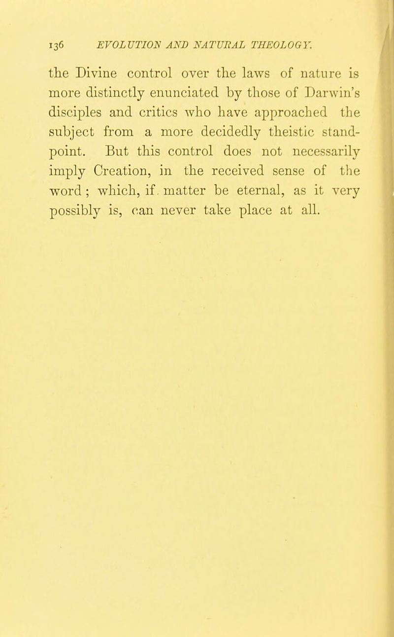 the Divine control over the laws of nature is naore distinctly enunciated by those of Darwin's disciples and critics who have approached the subject from a more decidedly theistic stand- point. But this control does not necessarily imply Creation, in the received sense of the Vford ; which, if. matter be eternal, as it very possibly is, can never take place at all.