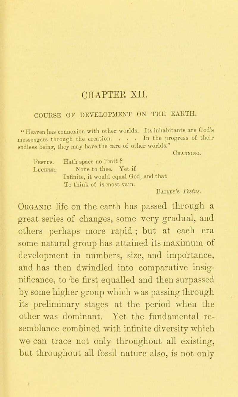 CHAPTEE XII. COURSE OP DEVELOPilENT ON THE EARTH.  Heaven has connexion -with other -svorkls. Its inhabitants are God's messengers through the creation. ... In the progress of their endless being, they may have the care of other worlds. ClIANNING. Pestus. Hath space no limit ? Lucifer. None to thee. Yet if Infinite, it would equal God, and that To think of is most vain. Bailey's Fcstus. Organic life on the earth has passed through a great series of changes, some very gradual, and others perhaps more rapid ; but at each era some natural group has attained its maximum of development in numbers, size, and importance, and has then dwindled into comparative insig- nificance, to 'be first equalled and then surpassed by some higher group which was passing through its preHminary stages at the period when the other was dominant. Yet the fundamental re- semblance combined with infinite diversity which we can trace not only throughout all existing, but throughout all fossil nature also, is not only