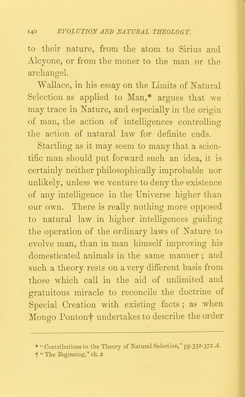 to their nature, from the atom to Sirius and Alcyone, or from the moner to the man or the archanorel. Wallace, in his essay on the Limits of Natural Selection as applied to Man,* argues that wo. may trace in Nature, and especially in the origin of man, the action of intelliccences controllinfj the action of natural law for definite ends. Startling as it may seem to many that a scien- tific man should put forward such an idea, it is certainly neither philosophically improbable nor unlikely, unless we venture to deny the existence of any intelligence in the Universe higher than our own. There is really nothing more opposed to natural law in higher intelligences guiding the operation of the ordinary laws of Nature to evolve man, than in man himself improving his domesticated animals in the same manner ; and such a theory rests on a very different basis from those which call in the aid of unUmited and gratuitous miracle to reconcile the doctrine of Special Creation with existing facts ; as when Mongo Pontonf undertakes to describe the order *  Contributions to the Theory of Natural Selection, pp.332-372 A. t  The Beginning, ch. 2