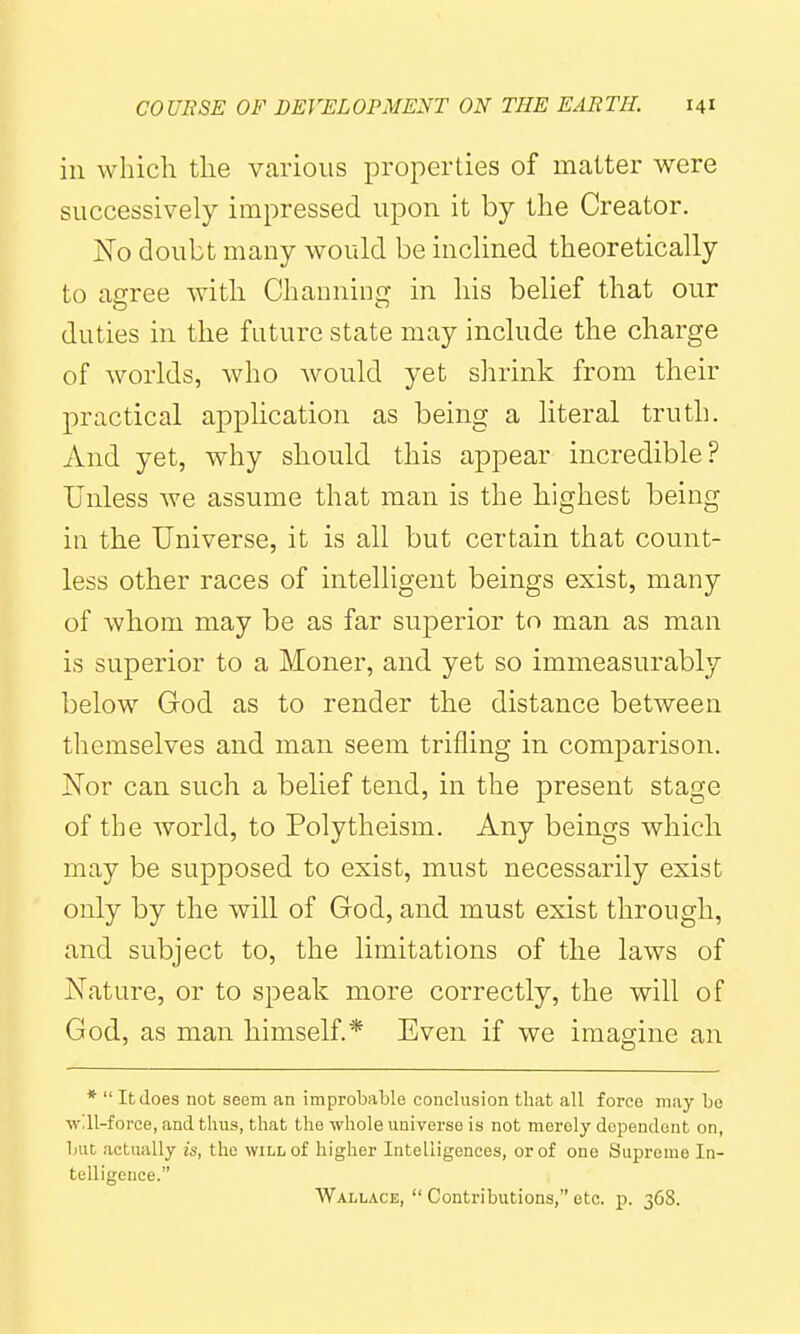 ill which the various properties of matter were successively impressed upon it by the Creator. No doubt many would be inclined theoretically to agree with Channing in his belief that our duties in the future state may include the charge of worlds, who would yet shrink from their practical application as being a literal truth. And yet, why should this appear incredible? Unless we assume that man is the highest being iu the Universe, it is all but certain that count- less other races of intelligent beings exist, many of whom may be as far superior to man as man is superior to a Moner, and yet so immeasurably below God as to render the distance between themselves and man seem trifling in comparison. Nor can such a belief tend, in the present stage of the world, to Polytheism. Any beings which may be supposed to exist, must necessarily exist only by the will of God, and must exist through, and subject to, the limitations of the laws of Nature, or to speak more correctly, the will of God, as man himself.* Even if we imagine an *  It does not seem an improbable conclusion that all force may bo will-force, and thus, that the whole universe is not merely dependent on, but actually is, the will of higher Intelligences, or of one Supreme In- telligence. Wallace,  Contributions, etc. p. 36S.