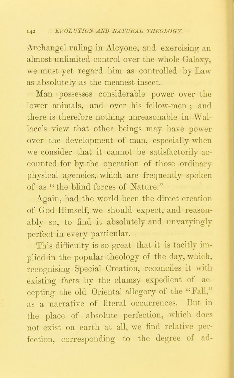 Archangel ruling in Alcyone, and exercising an almost:unlimited control over tlie whole Galaxy, we must yet regard him as controlled by Law as absolutely as the meanest insect, Man possesses considerable power over the lower animals, and over his fellow-men ; and there is therefore nothing unreasonable in Wal- lace's view that other beings may have power over the development of man, especially when we consider that it cannot be satisfactorily ac- counted for by the operation of those ordinary physical agencies, which are frequently spoken of as  the bhnd forces of Nature. Again, had the world been the direct creation of God Himself, we should expect, and reason- ably so, to find it absolutely and unvaryingly perfect in every particular. This difficulty is so great that it is tacitly im- plied in the popular theology of the day, which, recognising Special Creation, reconciles it with existing facts by the clumsy expedient of ac- cepting the old Oriental allegory of the Fall, as a narrative of literal occurrences. But in the place of absolute perfection, Avhich docs not exist on earth at all, we fnid relative per- fection, corresponding to the degree of ad-