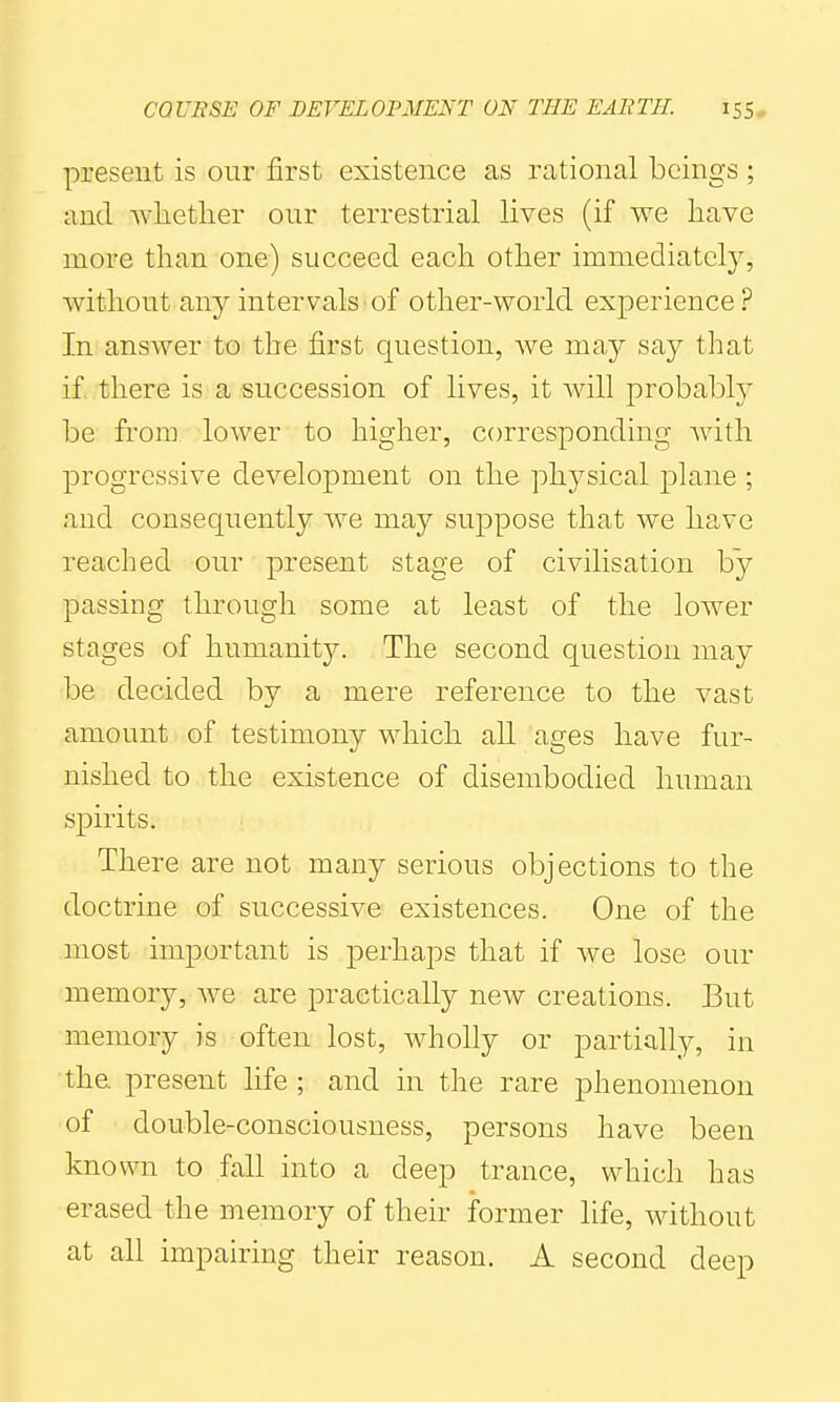 present is our first existence as rational beings ; and whether our terrestrial lives (if we have more than one) succeed each other immediately, without an}'- intervals • of other-world experience ? In answer to the first question, Ave may say that if there is a succession of lives, it will probably be from lower to higher, corresponding Avith progressive development on the physical plane ; and consequently Ave may suppose that we have reached our present stage of civilisation by passing through some at least of the loAver stages of humanity. The second question may be decided by a mere reference to the vast amount of testimony which all ages have fur- nished to the existence of disembodied human spirits. There are not many serious objections to the doctrine of successive existences. One of the most important is perhaps that if we lose our memory, Ave are practically new creations. But memory is often lost, wholly or partially, in the. present life ; and in the rare phenomenon of double-consciousness, persons have been known to fall into a deep trance, which has erased the memory of their former life, without at all impairing their reason. A second deep