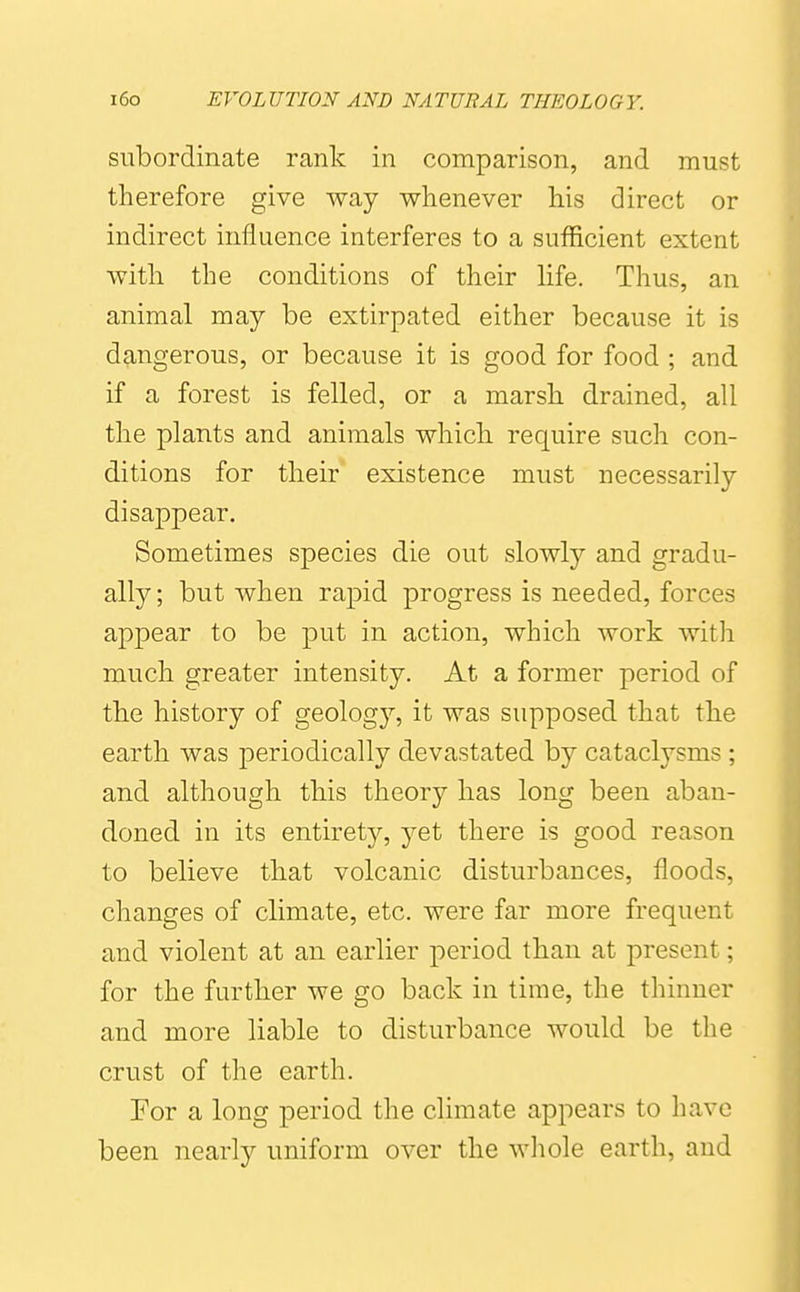 subordinate rank in comparison, and must therefore give way whenever his direct or indirect influence interferes to a sufficient extent with the conditions of their life. Thus, an animal may be extirpated either because it is dangerous, or because it is good for food ; and if a forest is felled, or a marsh drained, all the plants and animals which, require such con- ditions for their existence must necessarily disappear. Sometimes species die out slowly and gradu- ally; but when rapid progress is needed, forces appear to be put in action, which work witli much greater intensity. At a former period of the history of geology, it was supposed that the earth was periodically devastated by cataclysms; and although this theory has long been aban- doned in its entirety, yet there is good reason to believe that volcanic disturbances, floods, changes of climate, etc. were far more frequent and violent at an earlier period than at present; for the further we go back in time, the thinner and more liable to disturbance would be the crust of the earth. Tor a long period the climate appears to have been nearly uniform over the whole earth, and