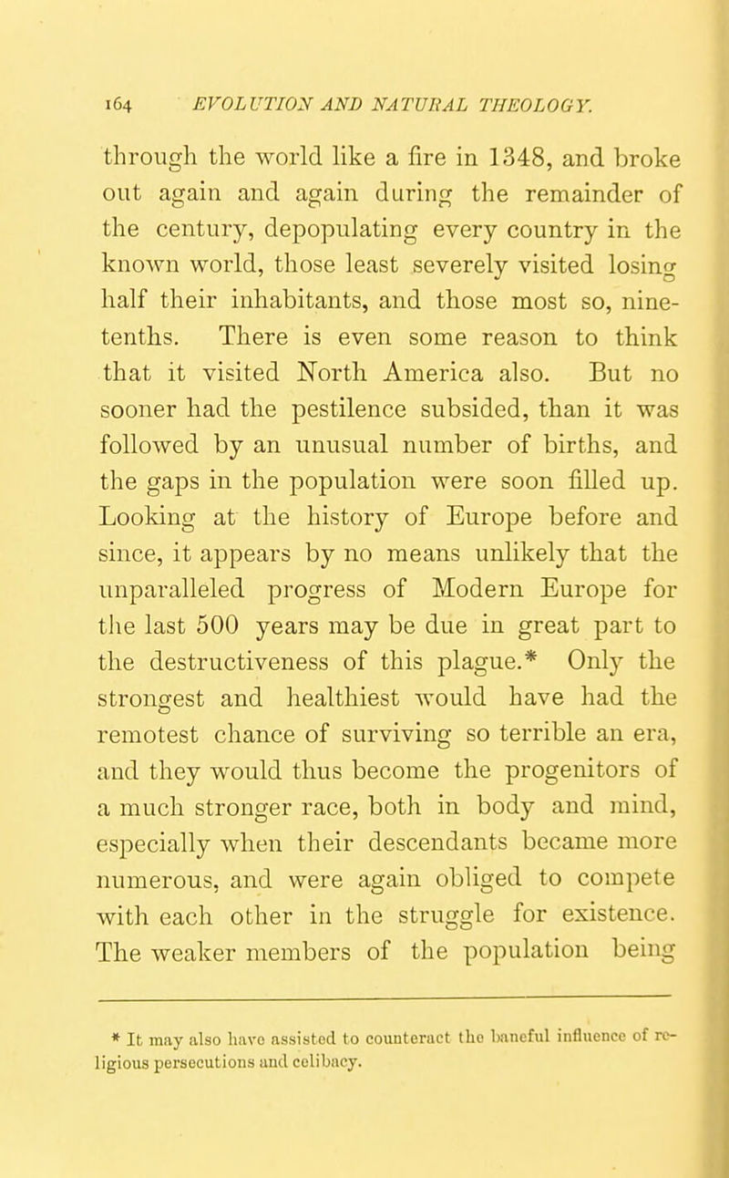 through the world like a fire in 1348, and broke out again and again during the remainder of the century, depopulating every country in the known world, those least severely visited losing half their inhabitants, and those most so, nine- tenths. There is even some reason to think that it visited North. America also. But no sooner had the pestilence subsided, than it was followed by an unusual number of births, and the gaps in the population were soon filled up. Looking at the history of Europe before and since, it appears by no means unlikely that the unparalleled progress of Modern Europe for the last 500 years may be due in great part to the destructiveness of this plague.* Only the strongest and healthiest would have had the remotest chance of surviving so terrible an era, and they would thus become the progenitors of a much stronger race, both in body and mind, especially when their descendants became more numerous, and were again obliged to compete with each other in the struggle for existence. The weaker members of the population being * It may also liavc assisted to counteract the Imneful infliiencc of re- ligions persecutions and celibacy.