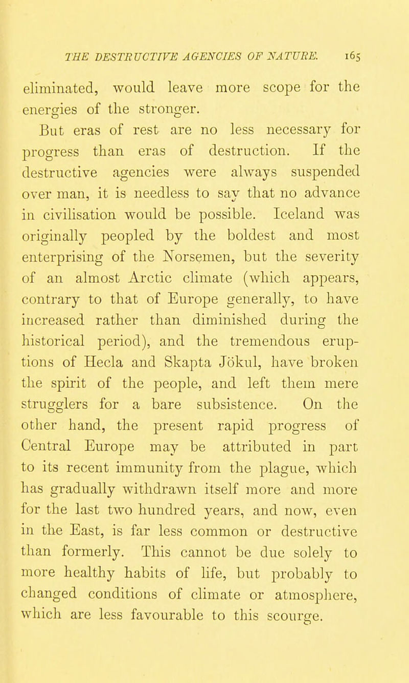 eliminated, would leave more scope for the energies of the stronger. But eras of rest are no less necessary for progress than eras of destruction. If the destructive agencies were always suspended over man, it is needless to say that no advance in civilisation would be possible. Iceland was originally peopled by the boldest and most enterprising of the Norsemen, but the severity of an almost Arctic climate (which appears, contrary to that of Europe generally, to have increased rather than diminished during the historical period), and the tremendous erup- tions of Hecla and Skapta Jokul, have broken the spirit of the people, and left them mere stragglers for a bare subsistence. On the other hand, the present rapid progress of Central Europe may be attributed in part to its recent immunity from the plague, which has gradually withdrawn itself more and more for the last two hundred years, and now, even in the East, is far less common or destructive than formerly. This cannot be due solely to more healthy habits of hfe, but probably to changed conditions of climate or atmosphere, which are less favourable to this scourge.