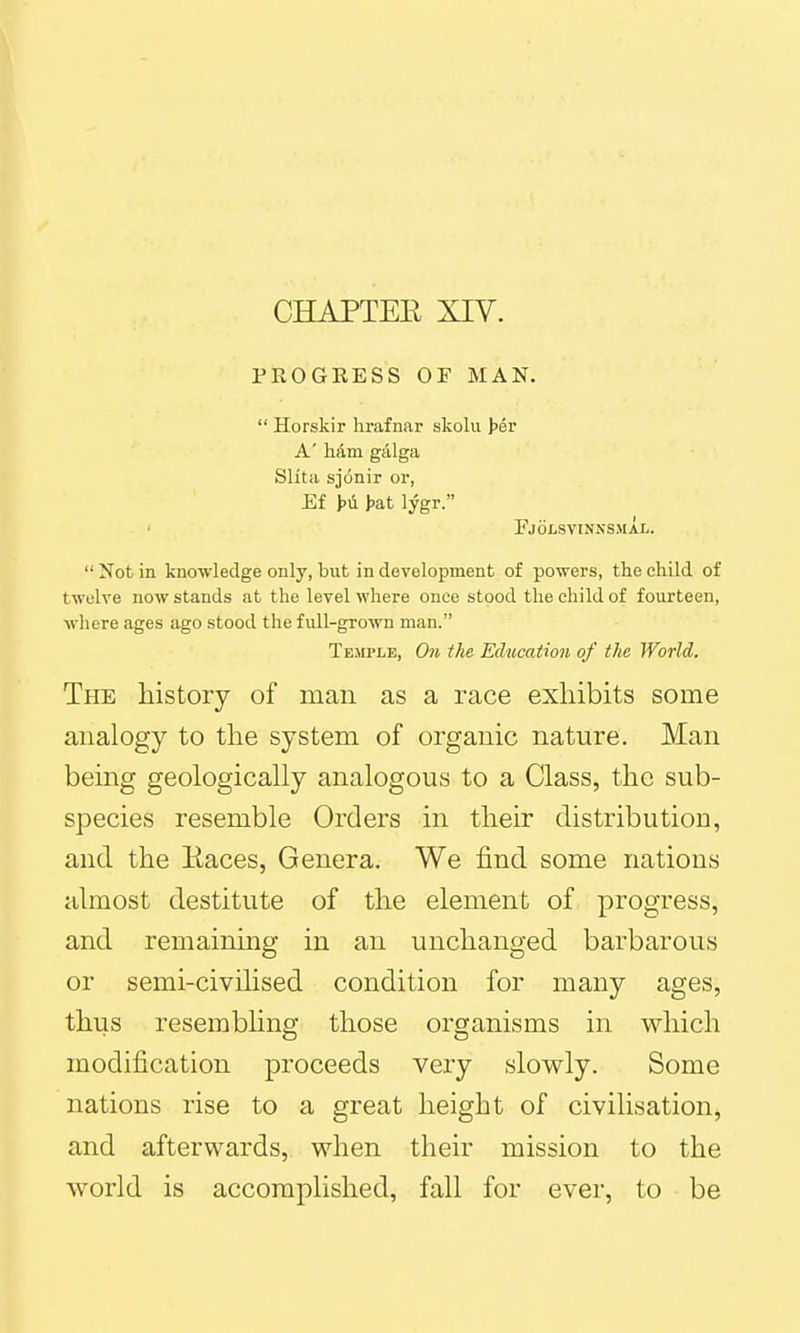 CHAPTER XIV. PROGEESS OF MAN.  Horskir hrafnar skolu ]>ev A' h&m galga Slita sjonir or, Ef H lygr. Fjolsvinnsmal.  Not in knowledge only, but in development of powers, the child of twelve now stands at the level where once stood the child of fourteen, where ages ago stood the full-grown man. Temple, 0)i ike Education of the World. The history of man as a race exhibits some analogy to the system of organic nature. Man being geologically analogous to a Class, the sub- species resemble Orders in their distribution, and the Races, Genera. We find some nations almost destitute of the element of progress, and remaining in an unchanged barbarous or semi-civihsed condition for many ages, thus resembhng those organisms in which modification proceeds very slowly. Some nations rise to a great height of civilisation, and afterwards, when their mission to the world is accomplished, fall for ever, to be