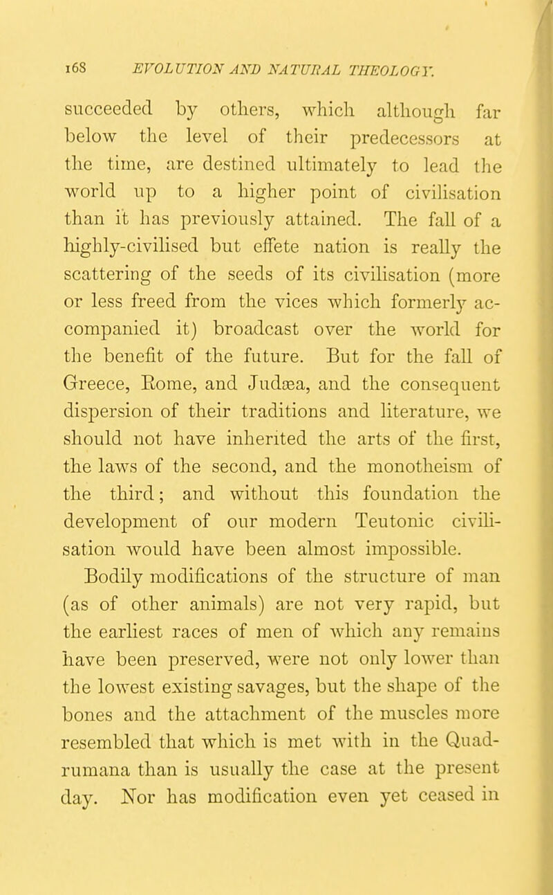 succeeded by others, which although far below the level of their predecessors at the time, are destined ultimately to lead the world up to a higher point of civilisation than it has previously attained. The fall of a highly-civilised but effete nation is really the scattering of the seeds of its civilisation (more or less freed from the vices which formerlj'- ac- companied it) broadcast over the world for the benefit of the future. But for the fall of Greece, Eome, and Judsea, and the consequent dispersion of their traditions and literature, we should not have inherited the arts of the first, the laws of the second, and the monotheism of the third; and without this foundation the development of our modern Teutonic civili- sation would have been almost impossible. Bodily modifications of the structure of man (as of other animals) are not very rapid, but the earliest races of men of which any remains have been preserved, were not only lower than the lowest existing savages, but the shape of the bones and the attachment of the muscles more resembled that which is met with in the Qiiad- rumana than is usually the case at the present day. Nor has modification even yet ceased in