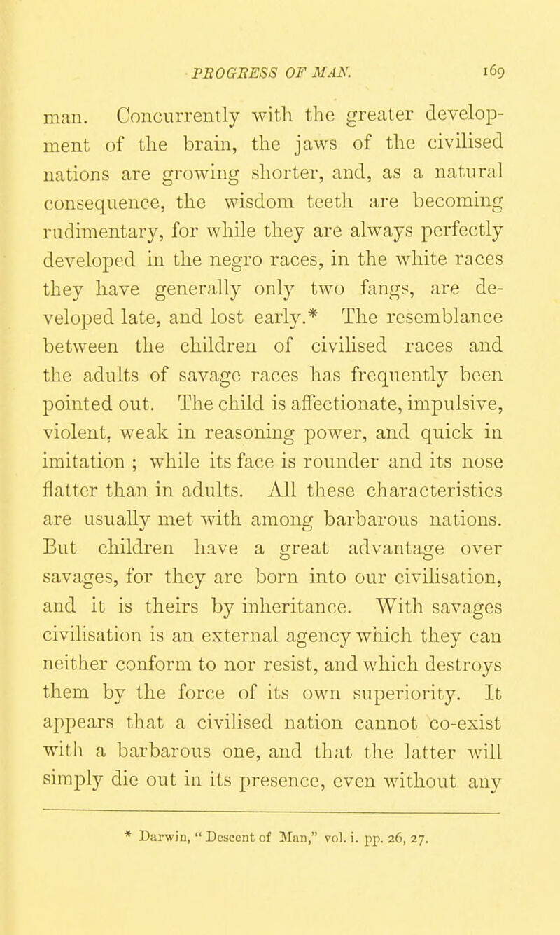 man. Concurrently with the greater develop- ment of the brain, the jaws of the civilised nations are growing shorter, and, as a natural consequence, the wisdom teeth are becoming rudimentary, for while they are always perfectly developed in the negro races, in the white races they have generally only two fangs, are de- veloped late, and lost early.* The resemblance between the children of civilised races and the adults of savage races has frequently been pointed out. The child is affectionate, impulsive, violent, weak in reasoning power, and quick in imitation ; while its face is rounder and its nose flatter than in adults. All these characteristics are usuallv met with among barbarous nations. But children have a great advantage over savages, for they are born into our civilisation, and it is theirs by inheritance. With savages civilisation is an external agency which they can neither conform to nor resist, and which destroys them by the force of its own superiority. It appears that a civilised nation cannot co-exist with a barbarous one, and that the latter will simply die out in its presence, even without any * Darwin,  Descent of Man, vol. i. pp. 26, 27.