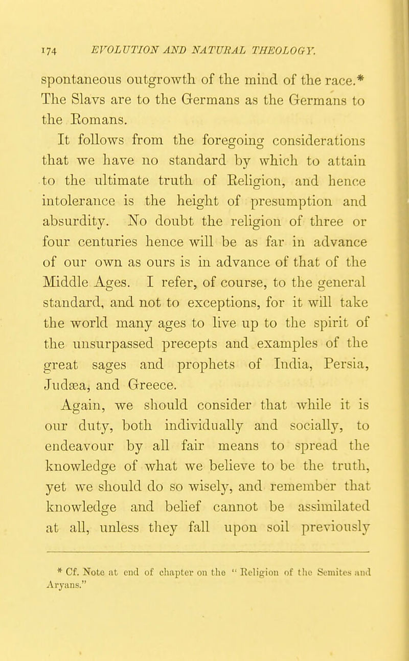 spontaneous outgrowth of the mind of the race.* The Slavs are to the Germans as the Germans to the Eomans. It follows from the foregoinsf considerations that we have no standard by which to attain to the ultimate truth of Eeligion, and hence intolerance is the height of presumption and absurdity. No doubt the religion of three or four centuries hence will be as far in advance of our own as ours is in advance of that of the Middle Ages. I refer, of course, to the general standard, and not to exceptions, for it will take the world many ages to live up to the spirit of the unsurpassed precepts and examples of the great sages and prophets of India, Persia, Jud^eaj and Greece. Again, we should consider that while it is our duty, both individually and socially, to endeavour by all fair means to spread the knowledge of what we believe to be the truth, yet we should do so wisel}^, and remember that knowledsfe and belief cannot be assimilated at all, unless they fall upon soil previously * Cf. Note lit end of cliaptcr on the  Religion of tlic Semites and Aryans.