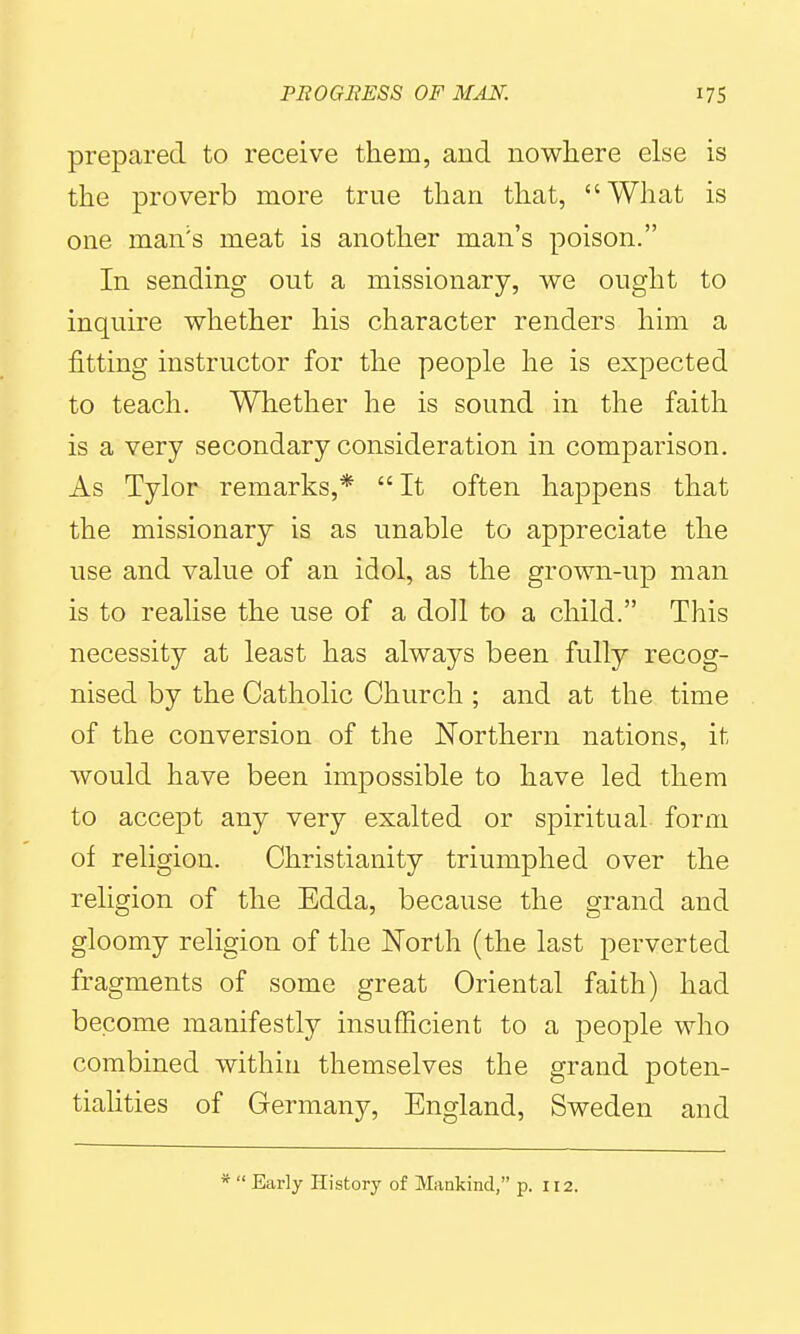 prepared to receive them, and nowhere else is the proverb more true than that, What is one man's meat is another man's poison. In sending out a missionary, we ought to inquire whether his character renders him a fitting instructor for the people he is expected to teach. Whether he is sound in the faith is a very secondary consideration in comparison. As Tylor remarks,* It often happens that the missionary is as unable to appreciate the use and value of an idol, as the grown-up man is to reahse the use of a doll to a child. This necessity at least has always been fully recog- nised by the Catholic Church ; and at the time of the conversion of the Northern nations, it would have been impossible to have led them to accept any very exalted or spiritual form of religion. Christianity triumphed over the religion of the Edda, because the grand and gloomy religion of the North (the last perverted fragments of some great Oriental faith) had become manifestly insufficient to a people who combined within themselves the grand poten- tiahties of Germany, England, Sweden and *  Early History of Mankind, p. 112.