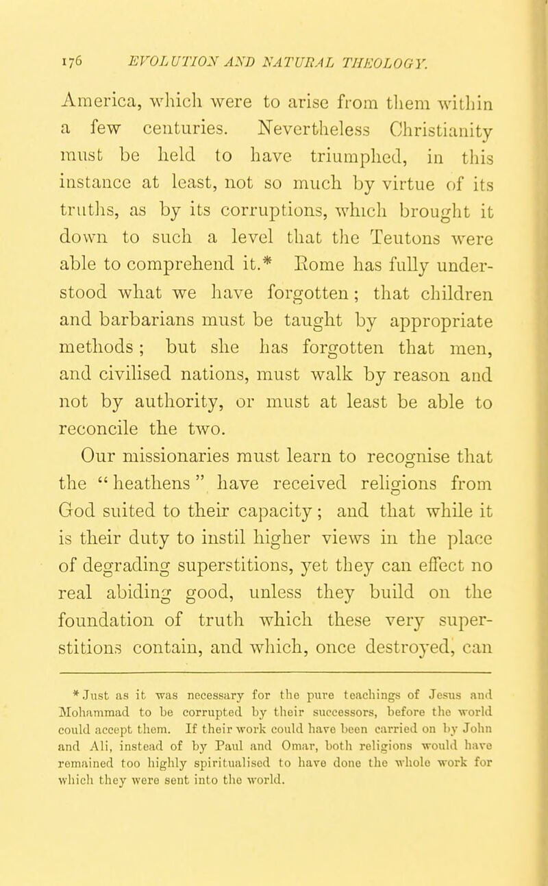 America, which were to arise from them within a few centuries. Nevertheless Christianity- must be held to have triumphed, in this instance at least, not so much by virtue of its truths, as by its corruptions, which brought it down to such a level that tlie Teutons were able to comprehend it.* Eome has fully under- stood what we have forgotten; that children and barbarians must be taught by appropriate methods; but she has forgotten that men, and civilised nations, must walk by reason and not by authority, or must at least be able to reconcile the two. Our missionaries must learn to recognise that the  heathens have received relio-ions from God suited to their capacity; and that while it is their duty to instil higher views in the place of degrading superstitions, yet they can effect no real abiding good, unless they build on the foundation of truth which these very super- stitions contain, and which, once destroyed, can *Just as it was necessary for the pure teacliings of Jesus and Mohammad to be corrupted by their successors, before the \vorld could accept them. If their work could have been carried on by John and All, instead of by Paul and Omar, botli religions would have remained too highly spiritualised to have done the -whole work for which they were sent into the world.
