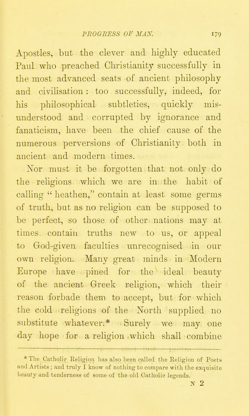 Apostles, but the clever and liiglily educated Paul who preached Christianity successfully in the most advanced seats of ancient philosophy and civilisation: too successfully, indeed, for his philosophical subtleties, quickly mis- understood and corrupted by ignorance and fanaticism, have been the chief cause of the numerous perversions of Christianit}'' both in ancient and modern times. Nor must it be forgotten that not only do the religions which we are in the habit of calling  heathen, contain at least some germs of truth, but as no religion can be supposed to be perfect, so those of other nations may at times contain truths new to us, or appeal to God-given faculties unrecognised in our own religion. Many great minds in Modern Europe have pined for the ideal beauty of the ancient Greek religion, which their reason forbade them to accept, but for which tlie cold religions of the North supplied no substitute whatever.* Surely we may one day hope for a religion .which shall combine * Tlic Catholic Religion has also been called the Religion of Poets and Artists ; and truly I know of nothing to compare with the exquisite beauty and tenderness of some of the old Catholic legends. N 2