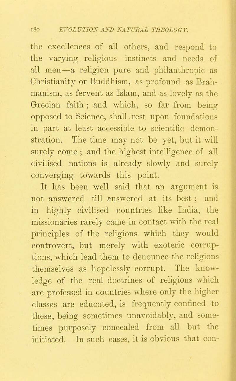 the excellences of all others, and respond to the varying religious instincts and needs of all men—a religion pure and philanthropic as Christianity or Buddhism, as profound as Brah- manism, as fervent as Islam, and as lovely as the Grecian faith; and which, so far from being opposed to Science, shall. rest upon foundations in part at least accessible to scientific demon- stration. The time may not be yet, but it will surely come ; and the highest intelligence of all civilised nations is already slowly and surely converging towards this point. It has been well said that an argument is not answered till answered at its best ; and in highly civilised countries like India, the missionaries rarely came in contact with the real principles of the rehgions which they w^ould controvert, but merely with exoteric corrup- tions, which lead them to denounce the religions themselves as hopelessly corrupt. The know- ledge of the real doctrines of religions which are professed in countries where only the higher classes are educated, is frequently confined to these, being sometimes unavoidably, and some- times purposely concealed from all but the initiated. In such cases, it is obvious that con-