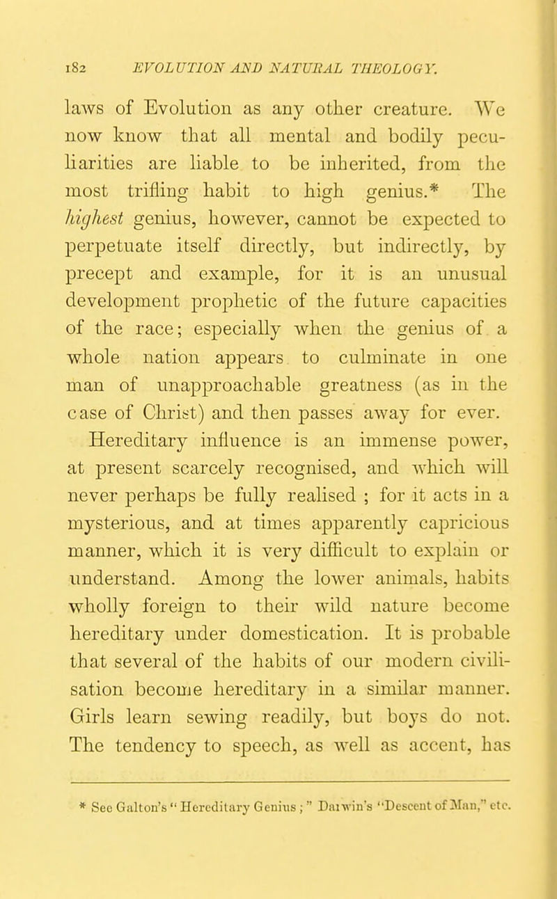 laws of Evolution as any other creature. We now know that all mental and bodily pecu- liarities are liable to be inherited, from the most trifling habit to high genius.* The highest genius, however, cannot be expected to perpetuate itself directly, but indirectly, by precept and example, for it is an unusual develoj)ment prophetic of the future capacities of the race; especially when the genius of a whole nation appears to culminate in one man of unapproachable greatness (as in the case of Christ) and then passes away for ever. Hereditary influence is an immense power, at j)resent scarcely recognised, and which will never perhaps be fully realised ; for it acts in a mysterious, and at times apparently capricious manner, which it is very difl&cult to explain or understand. Among the lower animals, habits wholly foreign to their wild nature become hereditary under domestication. It is probable that several of the habits of our modern civili- sation become hereditary in a similar manner. Girls learn sewing readily, but boys do not. The tendency to speech, as well as accent, has * See Gallon's  Hereditary Genixis ;  Dai win's Descent of Man,' etc.