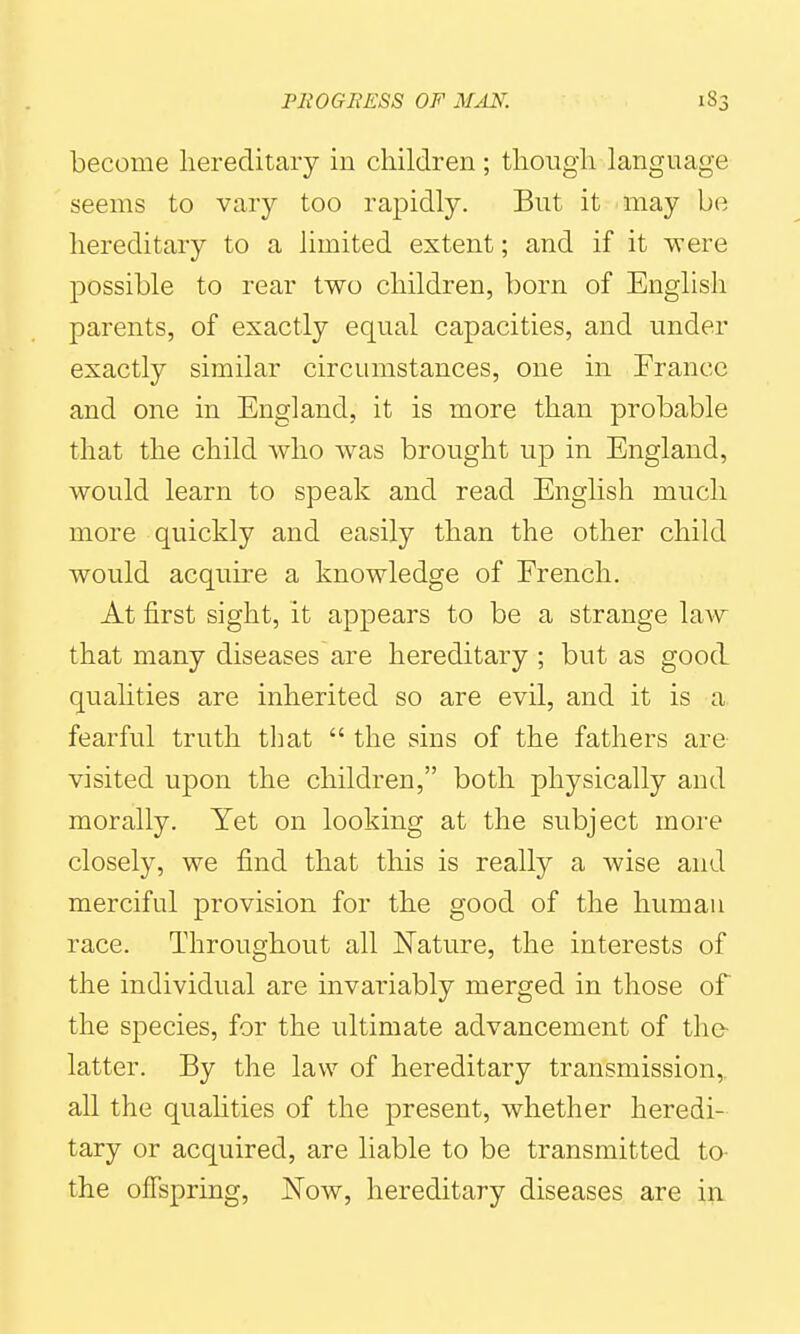become hereditary in cliildren; tliougli language seems to vary too rapidly. But it may be hereditary to a limited extent; and if it were possible to rear two children, born of English parents, of exactly equal capacities, and under exactly similar circumstances, one in France and one in England, it is more than probable that the child who was brought up in England, would learn to speak and read English much more quickly and easily than the other child would acquire a knowledge of French. At first sight, it appears to be a strange law that many diseases are hereditary ; but as good quahties are inherited so are evil, and it is a fearful truth that  the sins of the fathers are visited upon the children, both physically and morally. Yet on looking at the subject more closely, we find that this is really a wise and merciful provision for the good of the human race. Throughout all Nature, the interests of the individual are invariably merged in those of the species, for the ultimate advancement of the- latter. By the law of hereditary transmission, all the quahties of the present, whether heredi- tary or acquired, are liable to be transmitted to- the offspring, Now, hereditary diseases are in