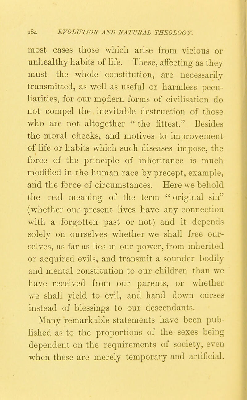 most cases those which arise from vicious or unhealthy habits of hfe. These, affecting as they must tlie whole constitution, are necessarily transmitted, as well as useful or harmless pecu- liarities, for our modern forms of civilisation do not compel the inevitable destruction of those who are not altogether  the fittest. Besides the moral checks, and motives to improvement of life or habits which such diseases impose, the force of the principle of inheritance is much modified in the human race by precept, example, and the force of circumstances. Here we behold the real meaning of the term  original sin (whether our present lives have any connection with a forgotten past or not) and it depends solely on ourselves whether we shall free our- selves, as far as lies in our power, from inherited or acquired evils, and transmit a sounder bodily and mental constitution to our children than we have received from our parents, or whether Ave shall yield to evil, and hand down curses instead of blessings to our descendants. Many remarkable statements have been pub- lished as to the proportions of the sexes being dependent on the requirements of society, even when these are merely temporary and artificial.