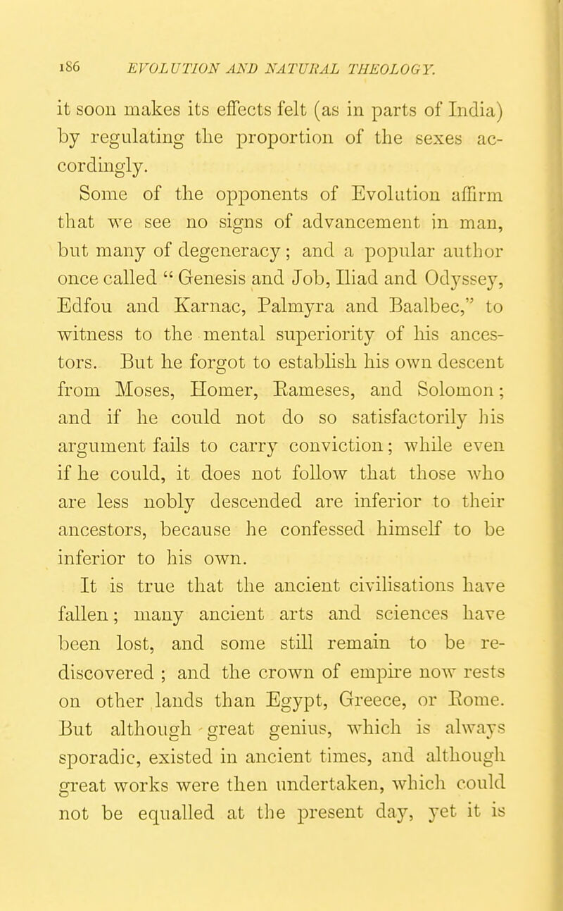 it soon makes its effects felt (as in parts of India) by regulating the proportion of the sexes ac- cordingly. Some of the opponents of Evolution affirm that we see no signs of advancement in man, but many of degeneracy ; and a popular author once called  Genesis and Job, Iliad and Odyssey, Edfou and Karnac, Palmyra and Baalbec, to witness to the mental superiority of his ances- tors. But he forgot to establish his own descent from Moses, Homer, Eameses, and Solomon; and if he could not do so satisfactorily his argument fails to carry conviction; while even if he could, it does not follow that those who are less nobly descended are inferior to their ancestors, because he confessed himself to be inferior to his own. It is true that the ancient civilisations have fallen; many ancient arts and sciences have been lost, and some still remain to be re- discovered ; and the crown of empire now rests on other lands than Egypt, Greece, or Eome. But although great genius, which is always sporadic, existed in ancient times, and although great works were then undertaken, which could not be equalled at the present day, yet it is