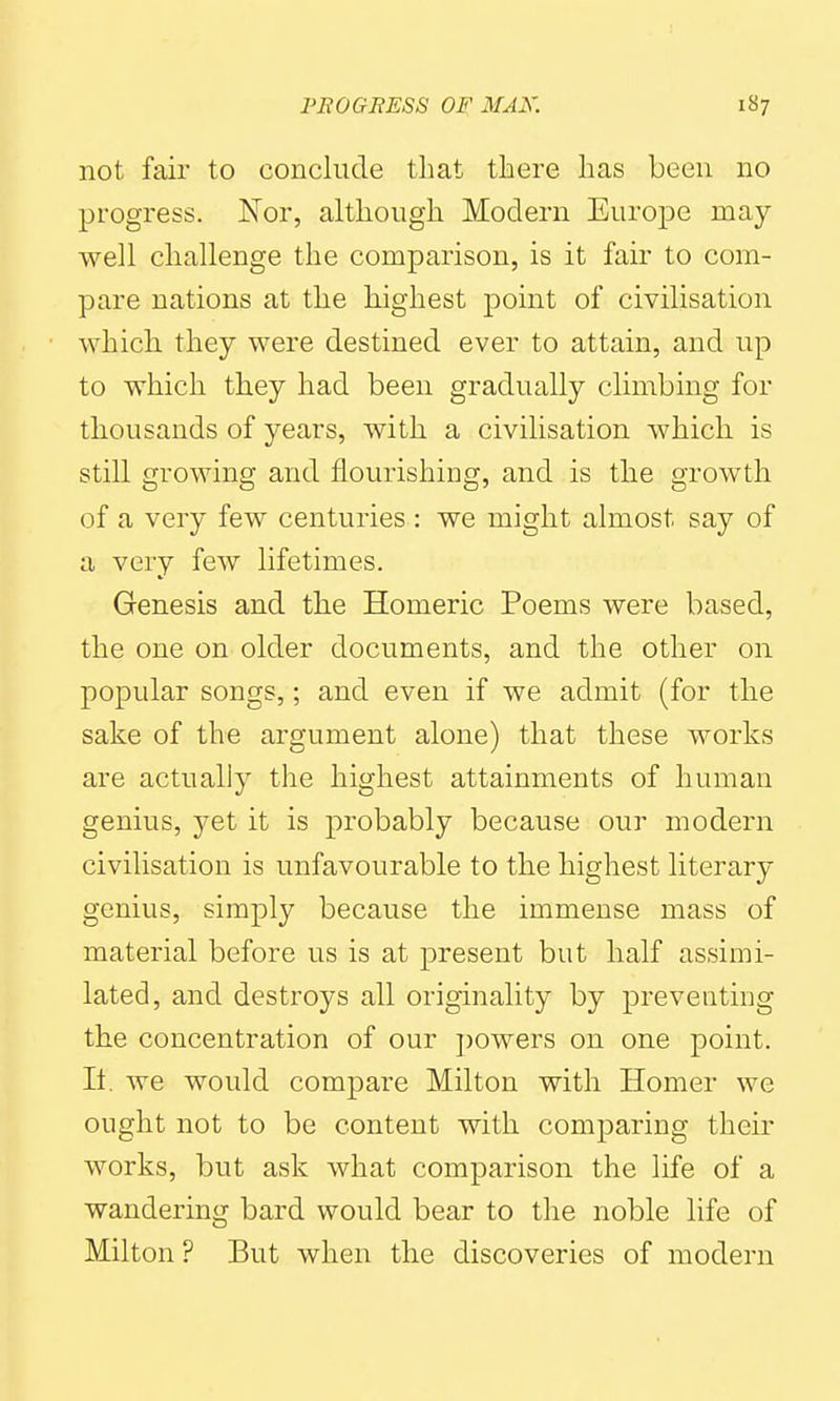 not fair to conclude that there has been no progress. Nor, although Modern Europe may- well challenge the comparison, is it fair to com- pare nations at the highest point of civilisation which they were destined ever to attain, and up to which they had been gradually climbing for thousands of years, with a civilisation which is still growing and flourishing, and is the growth of a very few centuries : we might almost say of a very few lifetimes. Genesis and the Homeric Poems were based, the one on older documents, and the other on popular songs,; and even if we admit (for the sake of the argument alone) that these works are actually the highest attainments of human genius, yet it is probably because our modern civilisation is unfavourable to the highest literary genius, simply because the immense mass of material before us is at present but half assimi- lated, and destroys all originality by preventing the concentration of our powers on one point. It. we would compare Milton with Homer we ought not to be content with comparing their works, but ask what comparison the life of a wandering bard would bear to the noble life of Milton ? But when the discoveries of modern