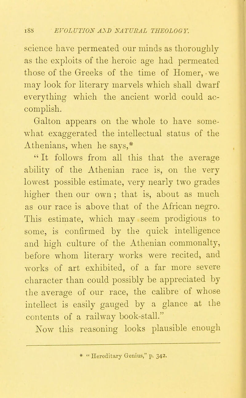 science have permeated our minds as tliorougbly as the exploits of the heroic age had permeated those of the Greeks of the time of Homer, ■ we may look for literary marvels which shall dwarf everything which the ancient world could ac- complish. Galton appears on the whole to have some- what exaggerated the intellectual status of the Athenians, when he says,*  It follows from all this that the average ability of the Athenian race is, on the very lowest possible estimate, very nearly two grades higher then our own ; that is, about as much as our race is above that of the African negro. This estimate, which may seem prodigious to some, is confirmed by the quick intelligence and high culture of the Athenian commonalty, before whom literary works were recited, and works of art exhibited, of a far more severe character than could possibly be appreciated by the average of our race, the calibre of whose intellect is easily gauged by a glance at ilie contents of a railway book-stall. Now this reasoning looks plausible enough *  Heroditary Genius, p. 342.