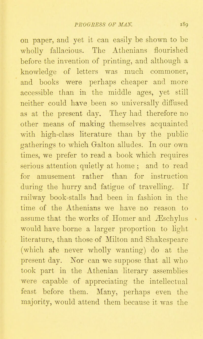 ou paper, and yet it can easily be shown to be wholly fallacious. The Athenians flourished before the invention of printing, and although a knowledge of letters was much commoner, and books were perhaps cheaper and more accessible than in the middle ages, yet still neither could have been so universally diffused as at the present day. They had therefore no other means of making themselves acquainted with high-class literature than by the public ijatherings to which Galton alludes. In our own times, we prefer to read a book which requires serious attention quietly at home ; and to read for amusement rather than for instruction during the hurry and fatigue of travelling. If railway book-stalls had been in fashion in the time of the Athenians we have no reason to assume that the works of Homer and ^schylus » would have borne a larger proportion to light literature, than those of Milton and ShakesjDeare (which ate never wholly wanting) do at the present day. ISTor can we suppose that all who took part in the Athenian literary assemblies were capable of appreciating the intellectual feast before them. Many, perhaps even the majority, would attend them because it was the