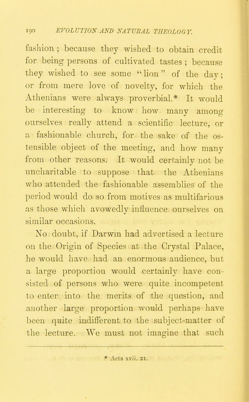fasliion ; because tliey wished to obtain credit for being persons of cultivated tastes ; because they wished to see some  lion  of the day; or from mere love of novelty, for which the Atheniajis were always proverbial.* It would be interesting to know how many among ourselves really attend a scientific lecture, or a fashionable church, for the sake of the os- tensible object of the meeting, and how many from other reasons; It would certainly not be uncharitable to suppose that, the Athenians who attended the fashionable assemblies of the period would do so from motives as multifarious as those which avowedly influence ourselves on similar occasions. No doubt, if Darwin had advertised a lecture on the . Origin of Species at the Crystal Palace, he would have, had an enormous audience, but a large proportion would certainly have con- sisted of persons who were quite incompetent to enter, into the merits of the question, and another large proportion wouid perhaps have been quite indifferent to the subject-matter of the lecture. We must not imagine that such * Acts xvii. 21.